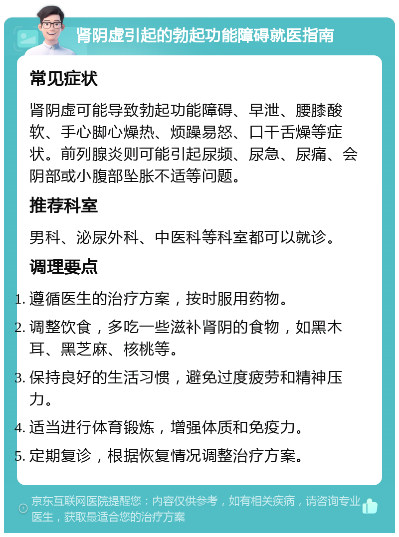 肾阴虚引起的勃起功能障碍就医指南 常见症状 肾阴虚可能导致勃起功能障碍、早泄、腰膝酸软、手心脚心燥热、烦躁易怒、口干舌燥等症状。前列腺炎则可能引起尿频、尿急、尿痛、会阴部或小腹部坠胀不适等问题。 推荐科室 男科、泌尿外科、中医科等科室都可以就诊。 调理要点 遵循医生的治疗方案，按时服用药物。 调整饮食，多吃一些滋补肾阴的食物，如黑木耳、黑芝麻、核桃等。 保持良好的生活习惯，避免过度疲劳和精神压力。 适当进行体育锻炼，增强体质和免疫力。 定期复诊，根据恢复情况调整治疗方案。