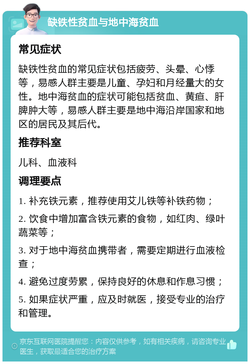 缺铁性贫血与地中海贫血 常见症状 缺铁性贫血的常见症状包括疲劳、头晕、心悸等，易感人群主要是儿童、孕妇和月经量大的女性。地中海贫血的症状可能包括贫血、黄疸、肝脾肿大等，易感人群主要是地中海沿岸国家和地区的居民及其后代。 推荐科室 儿科、血液科 调理要点 1. 补充铁元素，推荐使用艾儿铁等补铁药物； 2. 饮食中增加富含铁元素的食物，如红肉、绿叶蔬菜等； 3. 对于地中海贫血携带者，需要定期进行血液检查； 4. 避免过度劳累，保持良好的休息和作息习惯； 5. 如果症状严重，应及时就医，接受专业的治疗和管理。