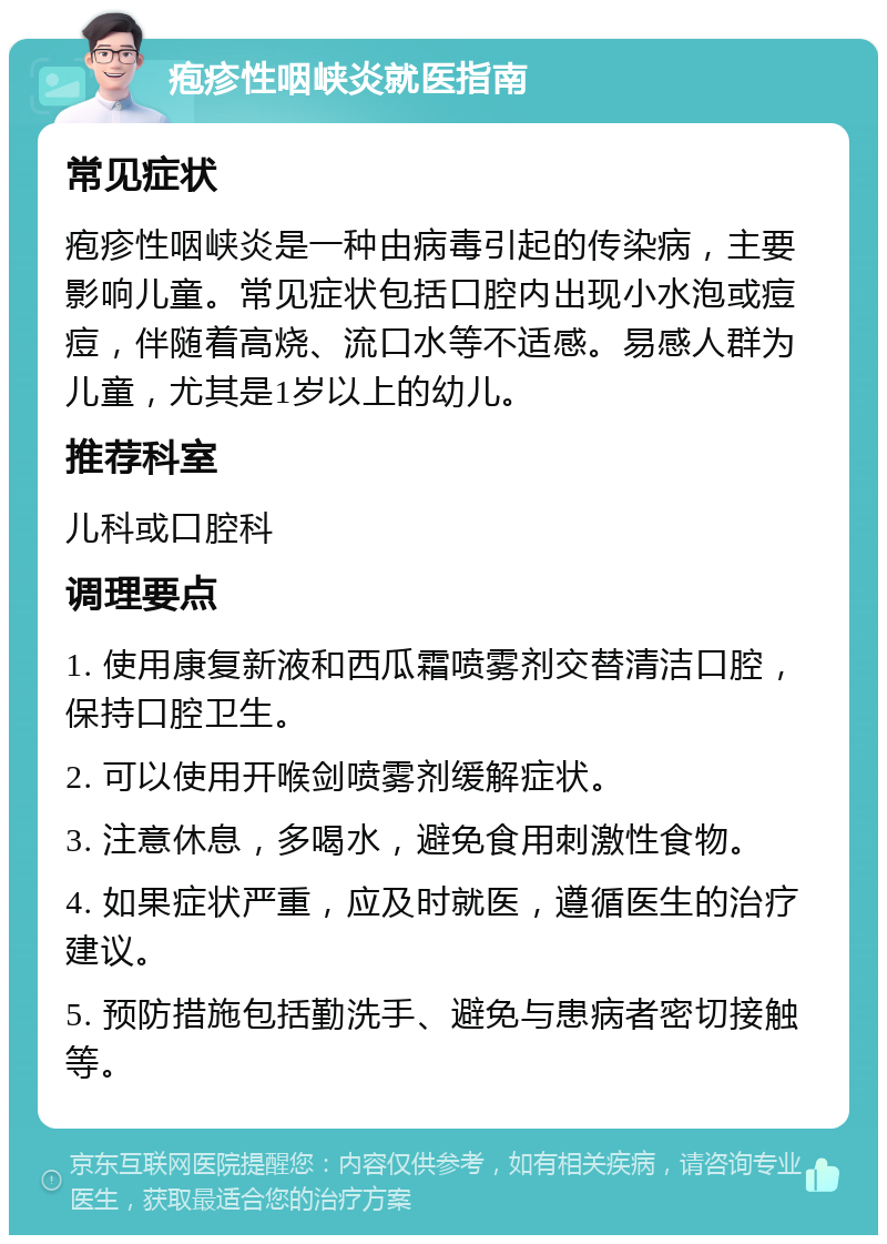 疱疹性咽峡炎就医指南 常见症状 疱疹性咽峡炎是一种由病毒引起的传染病，主要影响儿童。常见症状包括口腔内出现小水泡或痘痘，伴随着高烧、流口水等不适感。易感人群为儿童，尤其是1岁以上的幼儿。 推荐科室 儿科或口腔科 调理要点 1. 使用康复新液和西瓜霜喷雾剂交替清洁口腔，保持口腔卫生。 2. 可以使用开喉剑喷雾剂缓解症状。 3. 注意休息，多喝水，避免食用刺激性食物。 4. 如果症状严重，应及时就医，遵循医生的治疗建议。 5. 预防措施包括勤洗手、避免与患病者密切接触等。