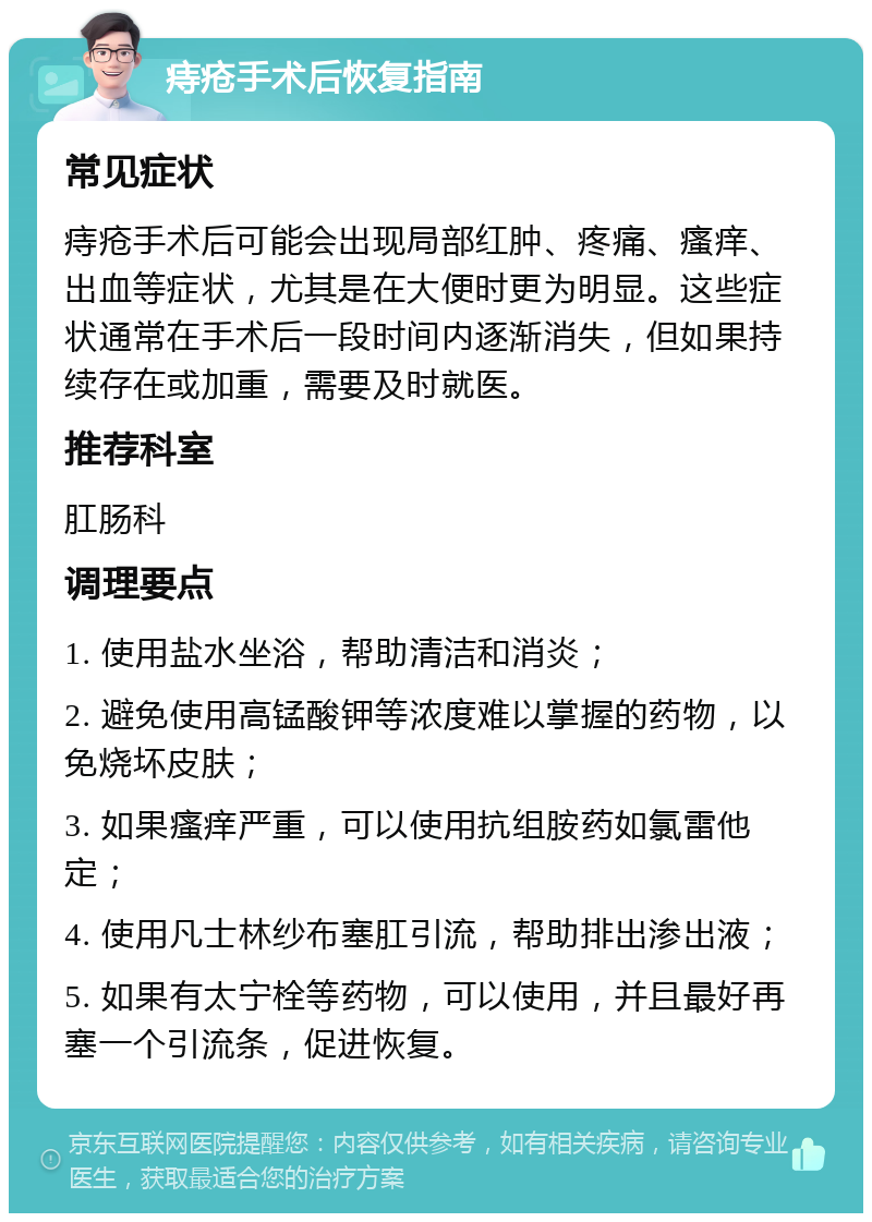 痔疮手术后恢复指南 常见症状 痔疮手术后可能会出现局部红肿、疼痛、瘙痒、出血等症状，尤其是在大便时更为明显。这些症状通常在手术后一段时间内逐渐消失，但如果持续存在或加重，需要及时就医。 推荐科室 肛肠科 调理要点 1. 使用盐水坐浴，帮助清洁和消炎； 2. 避免使用高锰酸钾等浓度难以掌握的药物，以免烧坏皮肤； 3. 如果瘙痒严重，可以使用抗组胺药如氯雷他定； 4. 使用凡士林纱布塞肛引流，帮助排出渗出液； 5. 如果有太宁栓等药物，可以使用，并且最好再塞一个引流条，促进恢复。