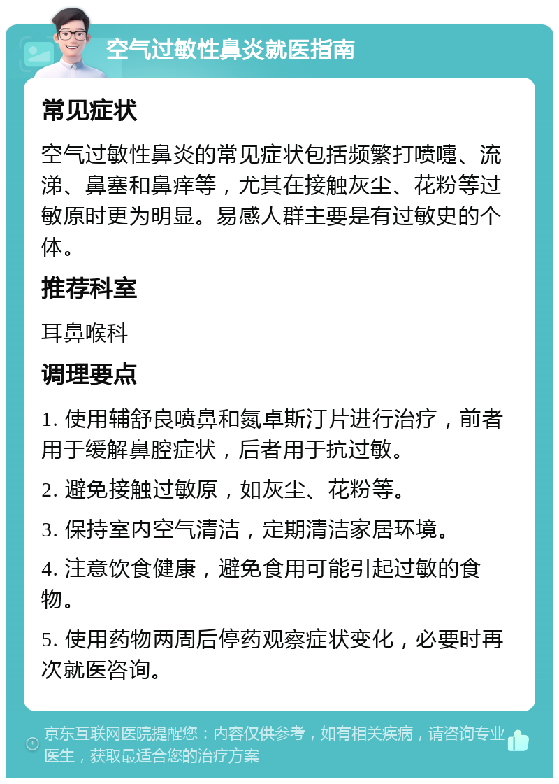 空气过敏性鼻炎就医指南 常见症状 空气过敏性鼻炎的常见症状包括频繁打喷嚏、流涕、鼻塞和鼻痒等，尤其在接触灰尘、花粉等过敏原时更为明显。易感人群主要是有过敏史的个体。 推荐科室 耳鼻喉科 调理要点 1. 使用辅舒良喷鼻和氮卓斯汀片进行治疗，前者用于缓解鼻腔症状，后者用于抗过敏。 2. 避免接触过敏原，如灰尘、花粉等。 3. 保持室内空气清洁，定期清洁家居环境。 4. 注意饮食健康，避免食用可能引起过敏的食物。 5. 使用药物两周后停药观察症状变化，必要时再次就医咨询。