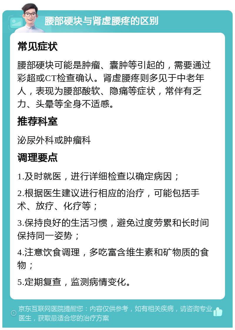 腰部硬块与肾虚腰疼的区别 常见症状 腰部硬块可能是肿瘤、囊肿等引起的，需要通过彩超或CT检查确认。肾虚腰疼则多见于中老年人，表现为腰部酸软、隐痛等症状，常伴有乏力、头晕等全身不适感。 推荐科室 泌尿外科或肿瘤科 调理要点 1.及时就医，进行详细检查以确定病因； 2.根据医生建议进行相应的治疗，可能包括手术、放疗、化疗等； 3.保持良好的生活习惯，避免过度劳累和长时间保持同一姿势； 4.注意饮食调理，多吃富含维生素和矿物质的食物； 5.定期复查，监测病情变化。