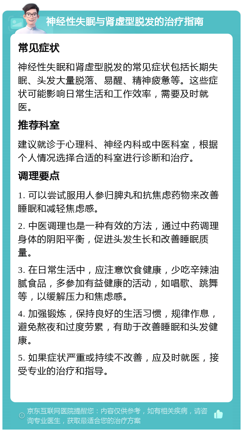 神经性失眠与肾虚型脱发的治疗指南 常见症状 神经性失眠和肾虚型脱发的常见症状包括长期失眠、头发大量脱落、易醒、精神疲惫等。这些症状可能影响日常生活和工作效率，需要及时就医。 推荐科室 建议就诊于心理科、神经内科或中医科室，根据个人情况选择合适的科室进行诊断和治疗。 调理要点 1. 可以尝试服用人参归脾丸和抗焦虑药物来改善睡眠和减轻焦虑感。 2. 中医调理也是一种有效的方法，通过中药调理身体的阴阳平衡，促进头发生长和改善睡眠质量。 3. 在日常生活中，应注意饮食健康，少吃辛辣油腻食品，多参加有益健康的活动，如唱歌、跳舞等，以缓解压力和焦虑感。 4. 加强锻炼，保持良好的生活习惯，规律作息，避免熬夜和过度劳累，有助于改善睡眠和头发健康。 5. 如果症状严重或持续不改善，应及时就医，接受专业的治疗和指导。