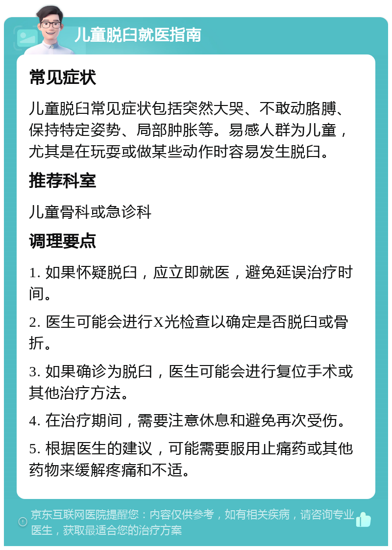 儿童脱臼就医指南 常见症状 儿童脱臼常见症状包括突然大哭、不敢动胳膊、保持特定姿势、局部肿胀等。易感人群为儿童，尤其是在玩耍或做某些动作时容易发生脱臼。 推荐科室 儿童骨科或急诊科 调理要点 1. 如果怀疑脱臼，应立即就医，避免延误治疗时间。 2. 医生可能会进行X光检查以确定是否脱臼或骨折。 3. 如果确诊为脱臼，医生可能会进行复位手术或其他治疗方法。 4. 在治疗期间，需要注意休息和避免再次受伤。 5. 根据医生的建议，可能需要服用止痛药或其他药物来缓解疼痛和不适。