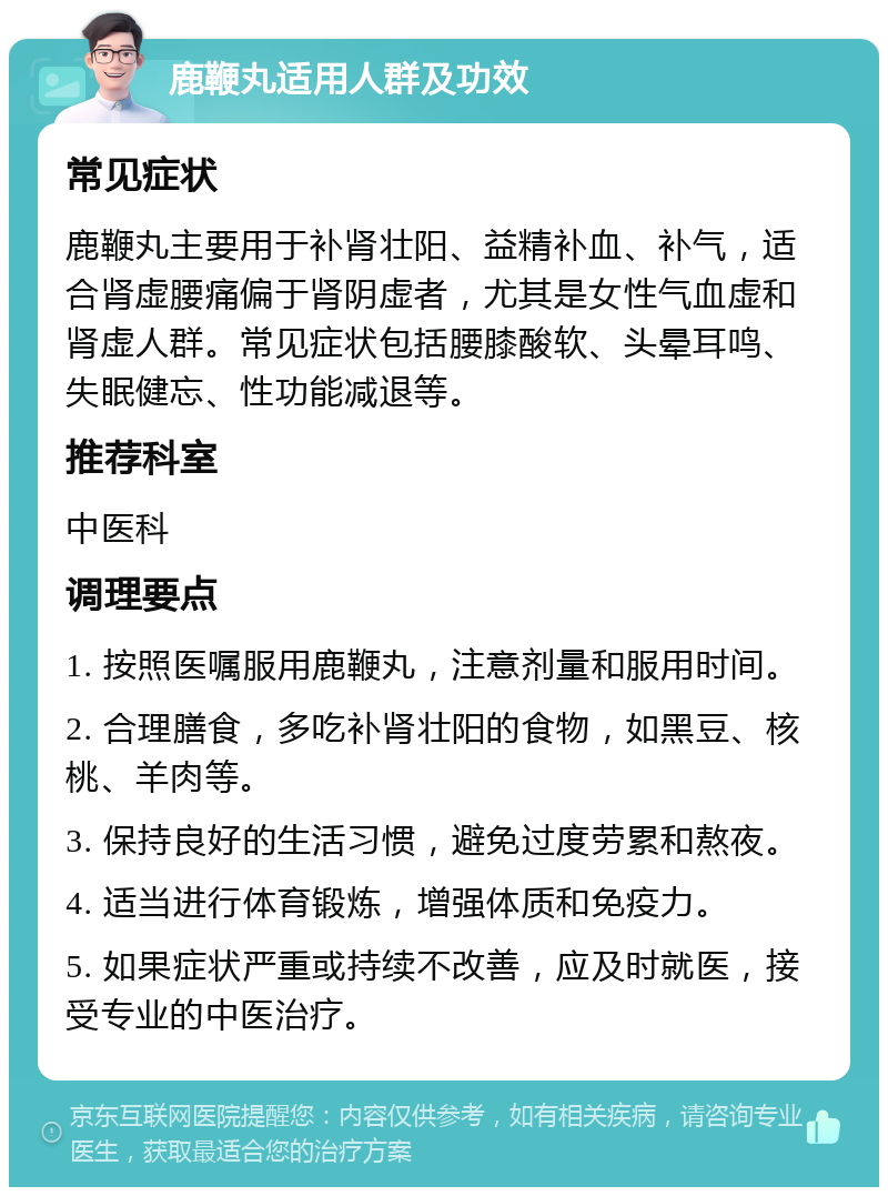 鹿鞭丸适用人群及功效 常见症状 鹿鞭丸主要用于补肾壮阳、益精补血、补气，适合肾虚腰痛偏于肾阴虚者，尤其是女性气血虚和肾虚人群。常见症状包括腰膝酸软、头晕耳鸣、失眠健忘、性功能减退等。 推荐科室 中医科 调理要点 1. 按照医嘱服用鹿鞭丸，注意剂量和服用时间。 2. 合理膳食，多吃补肾壮阳的食物，如黑豆、核桃、羊肉等。 3. 保持良好的生活习惯，避免过度劳累和熬夜。 4. 适当进行体育锻炼，增强体质和免疫力。 5. 如果症状严重或持续不改善，应及时就医，接受专业的中医治疗。