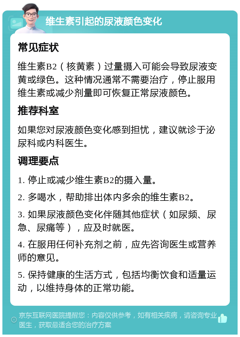 维生素引起的尿液颜色变化 常见症状 维生素B2（核黄素）过量摄入可能会导致尿液变黄或绿色。这种情况通常不需要治疗，停止服用维生素或减少剂量即可恢复正常尿液颜色。 推荐科室 如果您对尿液颜色变化感到担忧，建议就诊于泌尿科或内科医生。 调理要点 1. 停止或减少维生素B2的摄入量。 2. 多喝水，帮助排出体内多余的维生素B2。 3. 如果尿液颜色变化伴随其他症状（如尿频、尿急、尿痛等），应及时就医。 4. 在服用任何补充剂之前，应先咨询医生或营养师的意见。 5. 保持健康的生活方式，包括均衡饮食和适量运动，以维持身体的正常功能。