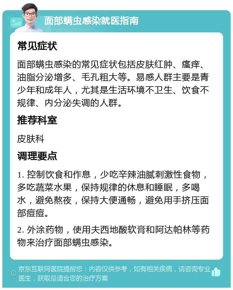 面部螨虫感染就医指南 常见症状 面部螨虫感染的常见症状包括皮肤红肿、瘙痒、油脂分泌增多、毛孔粗大等。易感人群主要是青少年和成年人，尤其是生活环境不卫生、饮食不规律、内分泌失调的人群。 推荐科室 皮肤科 调理要点 1. 控制饮食和作息，少吃辛辣油腻刺激性食物，多吃蔬菜水果，保持规律的休息和睡眠，多喝水，避免熬夜，保持大便通畅，避免用手挤压面部痘痘。 2. 外涂药物，使用夫西地酸软膏和阿达帕林等药物来治疗面部螨虫感染。