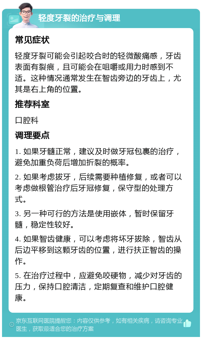 轻度牙裂的治疗与调理 常见症状 轻度牙裂可能会引起咬合时的轻微酸痛感，牙齿表面有裂痕，且可能会在咀嚼或用力时感到不适。这种情况通常发生在智齿旁边的牙齿上，尤其是右上角的位置。 推荐科室 口腔科 调理要点 1. 如果牙髓正常，建议及时做牙冠包裹的治疗，避免加重负荷后增加折裂的概率。 2. 如果考虑拔牙，后续需要种植修复，或者可以考虑做根管治疗后牙冠修复，保守型的处理方式。 3. 另一种可行的方法是使用嵌体，暂时保留牙髓，稳定性较好。 4. 如果智齿健康，可以考虑将坏牙拔除，智齿从后边平移到这颗牙齿的位置，进行扶正智齿的操作。 5. 在治疗过程中，应避免咬硬物，减少对牙齿的压力，保持口腔清洁，定期复查和维护口腔健康。