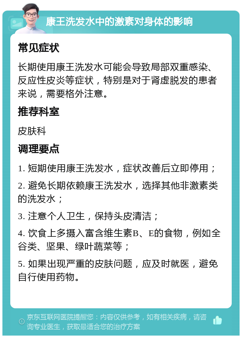 康王洗发水中的激素对身体的影响 常见症状 长期使用康王洗发水可能会导致局部双重感染、反应性皮炎等症状，特别是对于肾虚脱发的患者来说，需要格外注意。 推荐科室 皮肤科 调理要点 1. 短期使用康王洗发水，症状改善后立即停用； 2. 避免长期依赖康王洗发水，选择其他非激素类的洗发水； 3. 注意个人卫生，保持头皮清洁； 4. 饮食上多摄入富含维生素B、E的食物，例如全谷类、坚果、绿叶蔬菜等； 5. 如果出现严重的皮肤问题，应及时就医，避免自行使用药物。