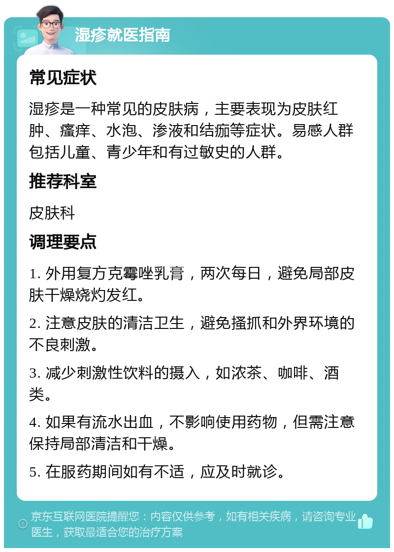 湿疹就医指南 常见症状 湿疹是一种常见的皮肤病，主要表现为皮肤红肿、瘙痒、水泡、渗液和结痂等症状。易感人群包括儿童、青少年和有过敏史的人群。 推荐科室 皮肤科 调理要点 1. 外用复方克霉唑乳膏，两次每日，避免局部皮肤干燥烧灼发红。 2. 注意皮肤的清洁卫生，避免搔抓和外界环境的不良刺激。 3. 减少刺激性饮料的摄入，如浓茶、咖啡、酒类。 4. 如果有流水出血，不影响使用药物，但需注意保持局部清洁和干燥。 5. 在服药期间如有不适，应及时就诊。