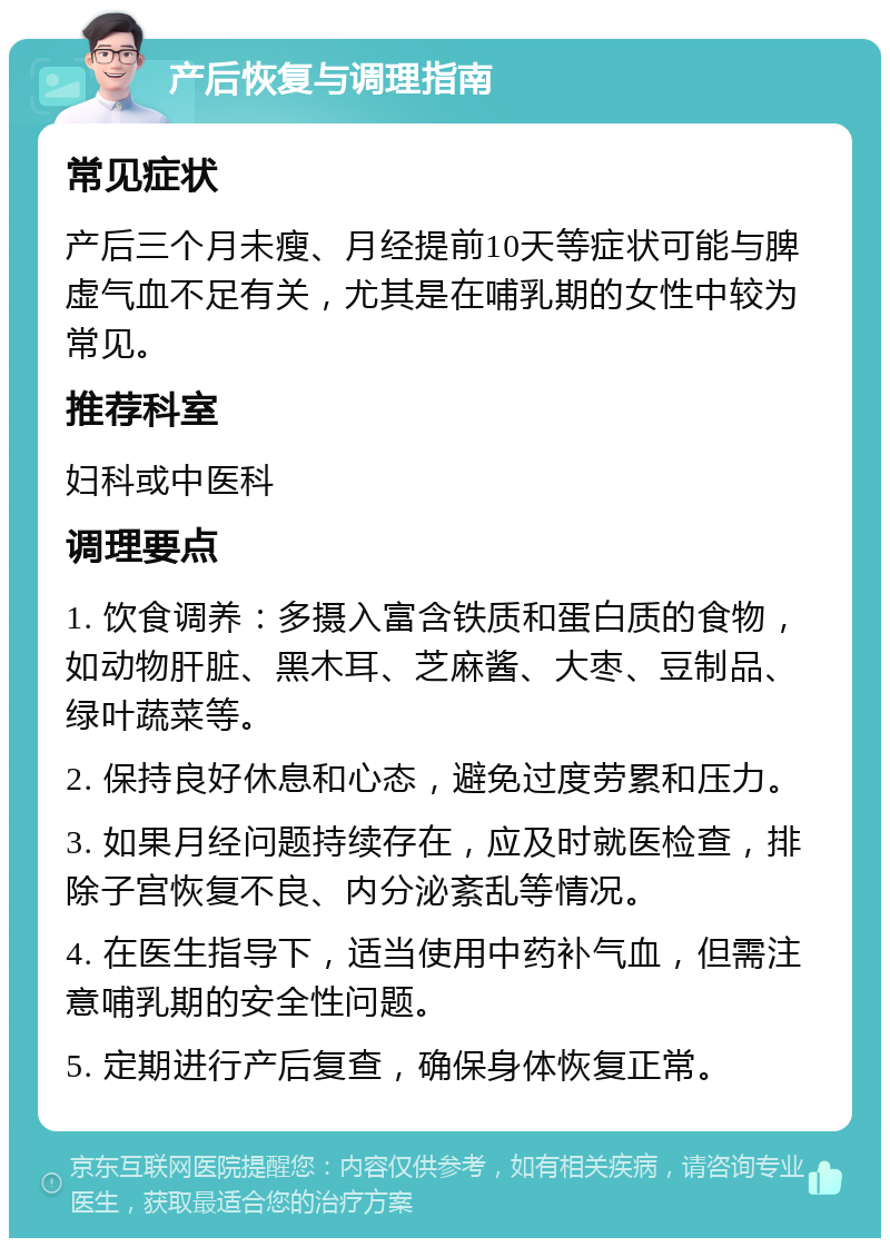 产后恢复与调理指南 常见症状 产后三个月未瘦、月经提前10天等症状可能与脾虚气血不足有关，尤其是在哺乳期的女性中较为常见。 推荐科室 妇科或中医科 调理要点 1. 饮食调养：多摄入富含铁质和蛋白质的食物，如动物肝脏、黑木耳、芝麻酱、大枣、豆制品、绿叶蔬菜等。 2. 保持良好休息和心态，避免过度劳累和压力。 3. 如果月经问题持续存在，应及时就医检查，排除子宫恢复不良、内分泌紊乱等情况。 4. 在医生指导下，适当使用中药补气血，但需注意哺乳期的安全性问题。 5. 定期进行产后复查，确保身体恢复正常。