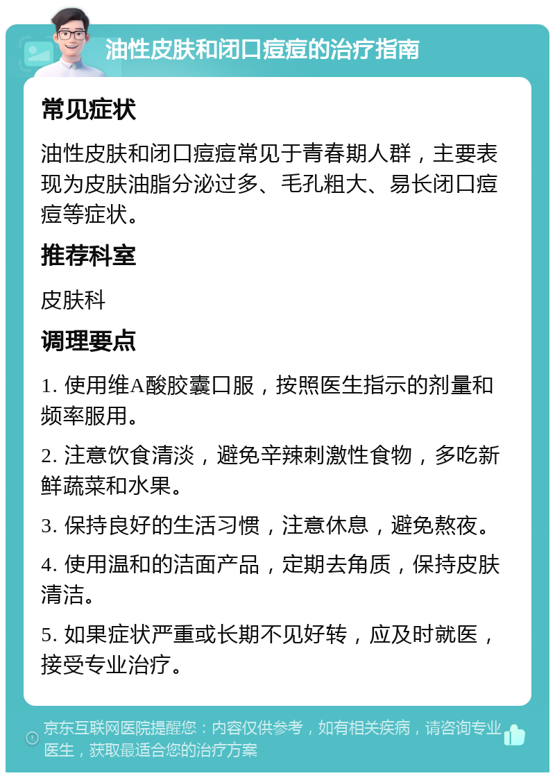 油性皮肤和闭口痘痘的治疗指南 常见症状 油性皮肤和闭口痘痘常见于青春期人群，主要表现为皮肤油脂分泌过多、毛孔粗大、易长闭口痘痘等症状。 推荐科室 皮肤科 调理要点 1. 使用维A酸胶囊口服，按照医生指示的剂量和频率服用。 2. 注意饮食清淡，避免辛辣刺激性食物，多吃新鲜蔬菜和水果。 3. 保持良好的生活习惯，注意休息，避免熬夜。 4. 使用温和的洁面产品，定期去角质，保持皮肤清洁。 5. 如果症状严重或长期不见好转，应及时就医，接受专业治疗。