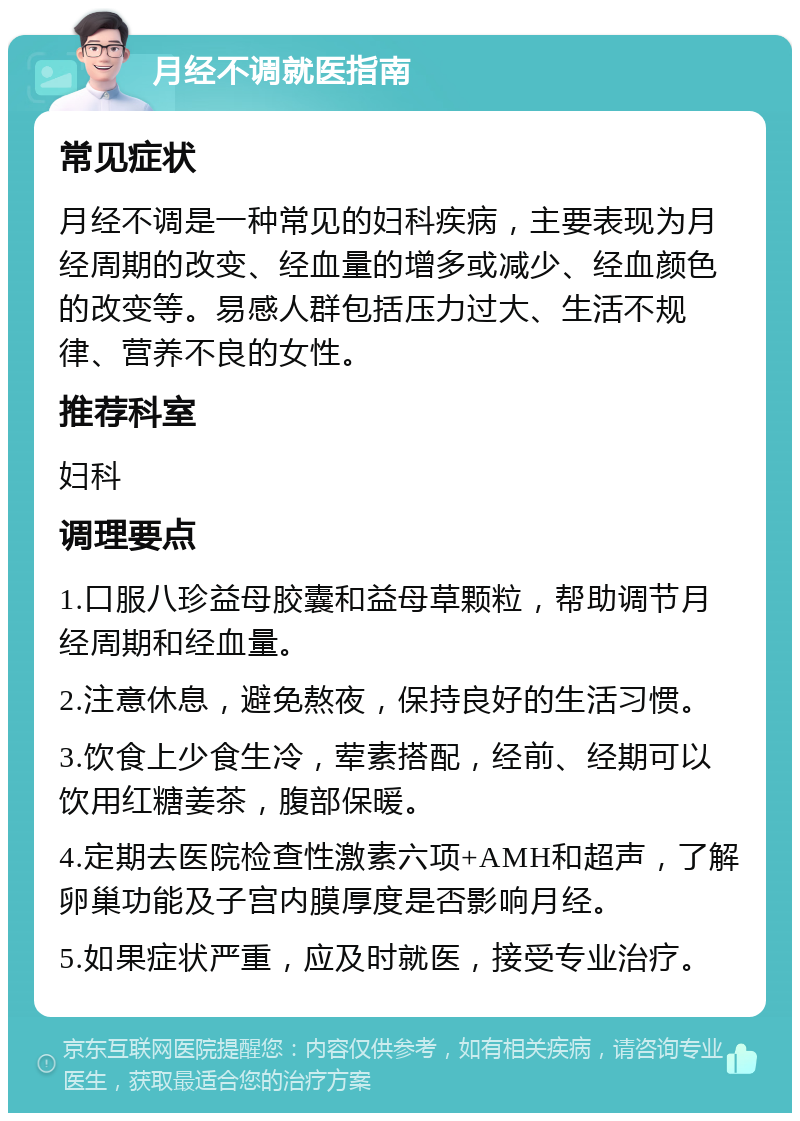 月经不调就医指南 常见症状 月经不调是一种常见的妇科疾病，主要表现为月经周期的改变、经血量的增多或减少、经血颜色的改变等。易感人群包括压力过大、生活不规律、营养不良的女性。 推荐科室 妇科 调理要点 1.口服八珍益母胶囊和益母草颗粒，帮助调节月经周期和经血量。 2.注意休息，避免熬夜，保持良好的生活习惯。 3.饮食上少食生冷，荤素搭配，经前、经期可以饮用红糖姜茶，腹部保暖。 4.定期去医院检查性激素六项+AMH和超声，了解卵巢功能及子宫内膜厚度是否影响月经。 5.如果症状严重，应及时就医，接受专业治疗。