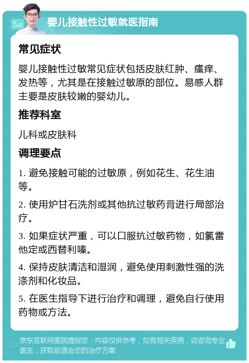 婴儿接触性过敏就医指南 常见症状 婴儿接触性过敏常见症状包括皮肤红肿、瘙痒、发热等，尤其是在接触过敏原的部位。易感人群主要是皮肤较嫩的婴幼儿。 推荐科室 儿科或皮肤科 调理要点 1. 避免接触可能的过敏原，例如花生、花生油等。 2. 使用炉甘石洗剂或其他抗过敏药膏进行局部治疗。 3. 如果症状严重，可以口服抗过敏药物，如氯雷他定或西替利嗪。 4. 保持皮肤清洁和湿润，避免使用刺激性强的洗涤剂和化妆品。 5. 在医生指导下进行治疗和调理，避免自行使用药物或方法。