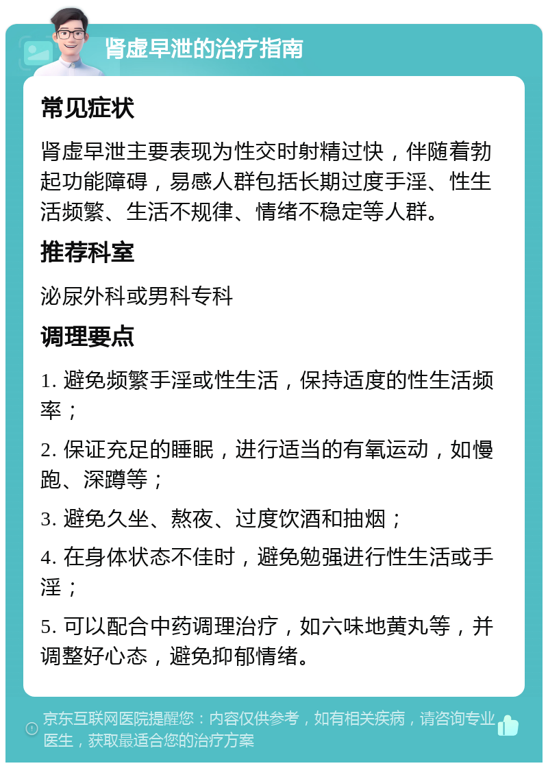 肾虚早泄的治疗指南 常见症状 肾虚早泄主要表现为性交时射精过快，伴随着勃起功能障碍，易感人群包括长期过度手淫、性生活频繁、生活不规律、情绪不稳定等人群。 推荐科室 泌尿外科或男科专科 调理要点 1. 避免频繁手淫或性生活，保持适度的性生活频率； 2. 保证充足的睡眠，进行适当的有氧运动，如慢跑、深蹲等； 3. 避免久坐、熬夜、过度饮酒和抽烟； 4. 在身体状态不佳时，避免勉强进行性生活或手淫； 5. 可以配合中药调理治疗，如六味地黄丸等，并调整好心态，避免抑郁情绪。