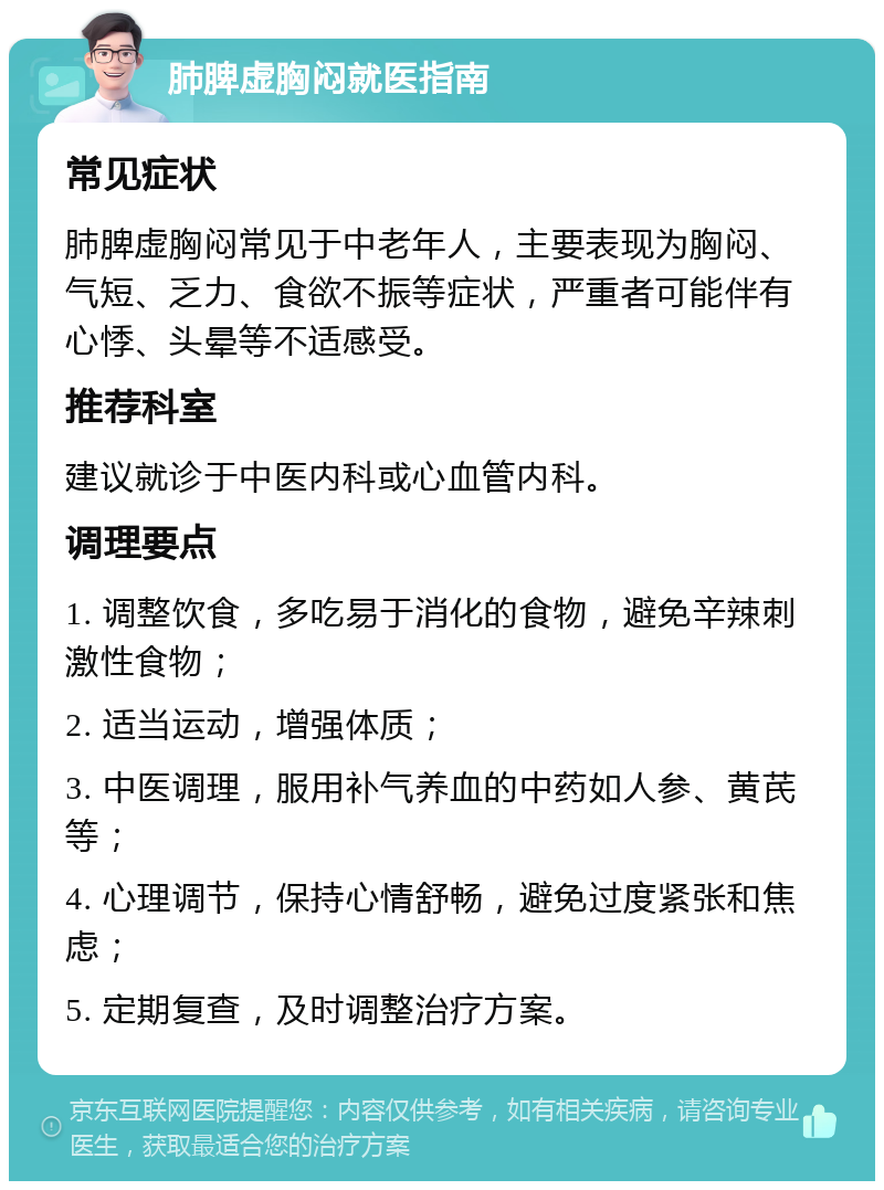 肺脾虚胸闷就医指南 常见症状 肺脾虚胸闷常见于中老年人，主要表现为胸闷、气短、乏力、食欲不振等症状，严重者可能伴有心悸、头晕等不适感受。 推荐科室 建议就诊于中医内科或心血管内科。 调理要点 1. 调整饮食，多吃易于消化的食物，避免辛辣刺激性食物； 2. 适当运动，增强体质； 3. 中医调理，服用补气养血的中药如人参、黄芪等； 4. 心理调节，保持心情舒畅，避免过度紧张和焦虑； 5. 定期复查，及时调整治疗方案。