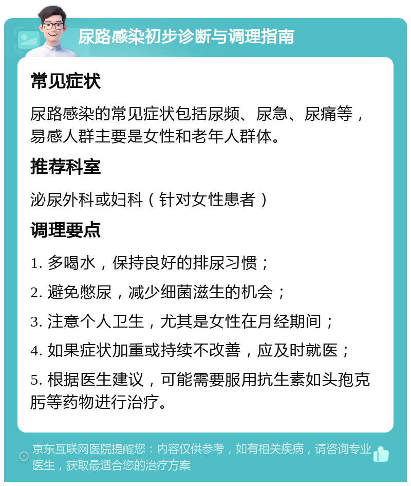 尿路感染初步诊断与调理指南 常见症状 尿路感染的常见症状包括尿频、尿急、尿痛等，易感人群主要是女性和老年人群体。 推荐科室 泌尿外科或妇科（针对女性患者） 调理要点 1. 多喝水，保持良好的排尿习惯； 2. 避免憋尿，减少细菌滋生的机会； 3. 注意个人卫生，尤其是女性在月经期间； 4. 如果症状加重或持续不改善，应及时就医； 5. 根据医生建议，可能需要服用抗生素如头孢克肟等药物进行治疗。