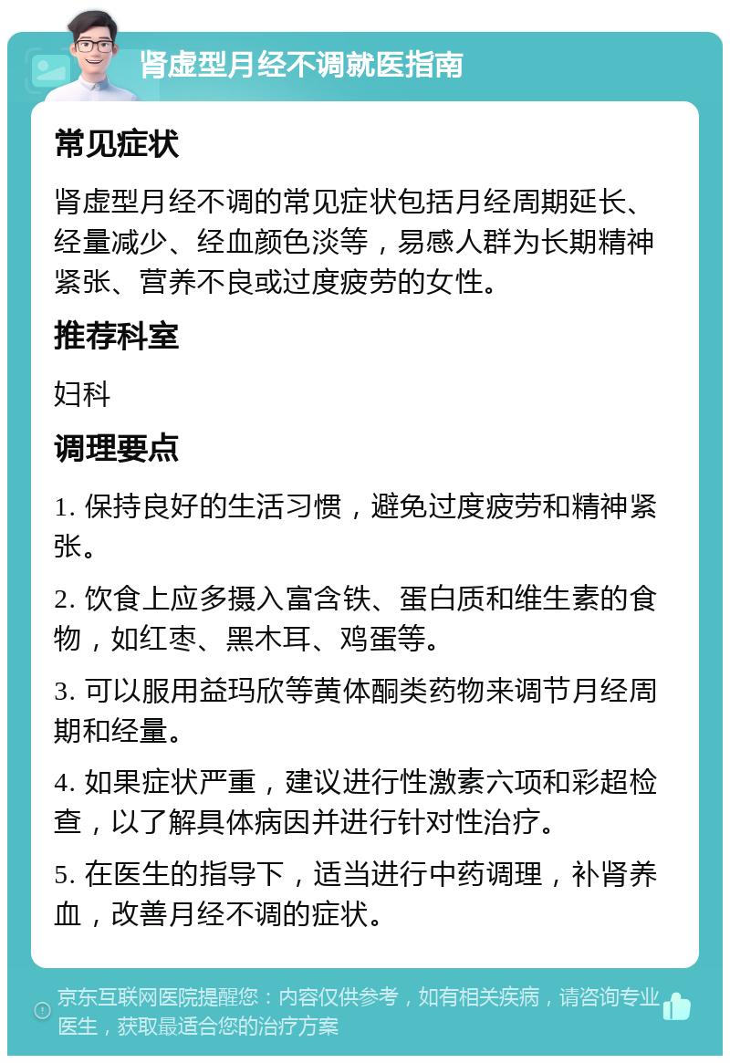 肾虚型月经不调就医指南 常见症状 肾虚型月经不调的常见症状包括月经周期延长、经量减少、经血颜色淡等，易感人群为长期精神紧张、营养不良或过度疲劳的女性。 推荐科室 妇科 调理要点 1. 保持良好的生活习惯，避免过度疲劳和精神紧张。 2. 饮食上应多摄入富含铁、蛋白质和维生素的食物，如红枣、黑木耳、鸡蛋等。 3. 可以服用益玛欣等黄体酮类药物来调节月经周期和经量。 4. 如果症状严重，建议进行性激素六项和彩超检查，以了解具体病因并进行针对性治疗。 5. 在医生的指导下，适当进行中药调理，补肾养血，改善月经不调的症状。