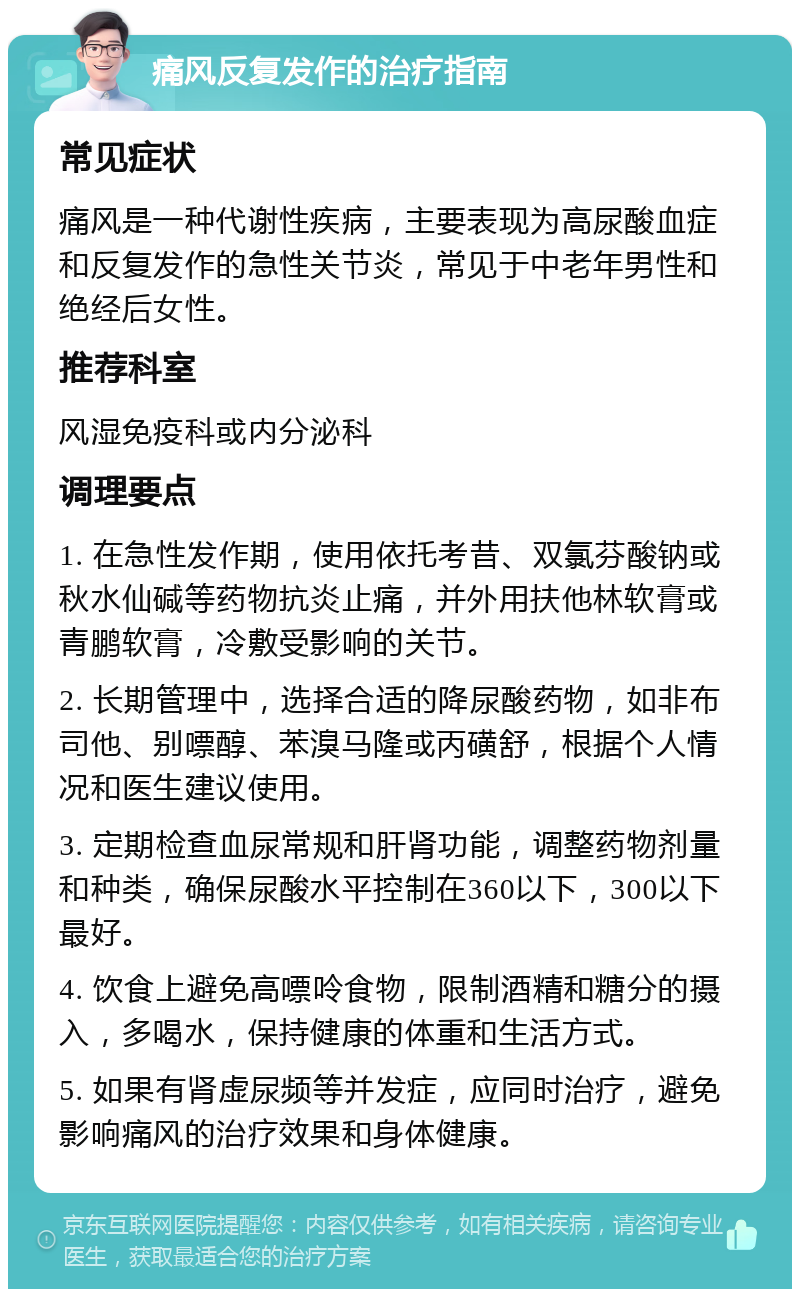 痛风反复发作的治疗指南 常见症状 痛风是一种代谢性疾病，主要表现为高尿酸血症和反复发作的急性关节炎，常见于中老年男性和绝经后女性。 推荐科室 风湿免疫科或内分泌科 调理要点 1. 在急性发作期，使用依托考昔、双氯芬酸钠或秋水仙碱等药物抗炎止痛，并外用扶他林软膏或青鹏软膏，冷敷受影响的关节。 2. 长期管理中，选择合适的降尿酸药物，如非布司他、别嘌醇、苯溴马隆或丙磺舒，根据个人情况和医生建议使用。 3. 定期检查血尿常规和肝肾功能，调整药物剂量和种类，确保尿酸水平控制在360以下，300以下最好。 4. 饮食上避免高嘌呤食物，限制酒精和糖分的摄入，多喝水，保持健康的体重和生活方式。 5. 如果有肾虚尿频等并发症，应同时治疗，避免影响痛风的治疗效果和身体健康。