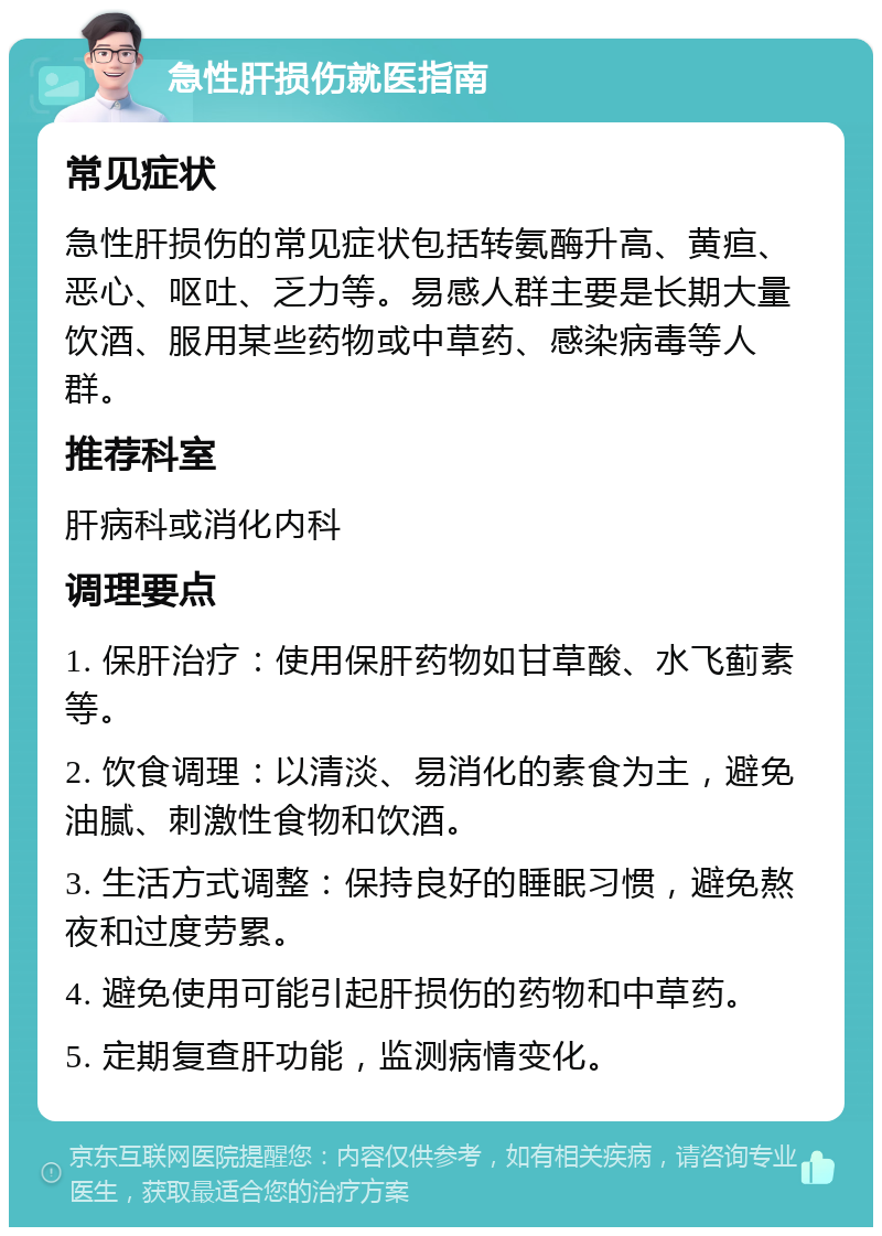 急性肝损伤就医指南 常见症状 急性肝损伤的常见症状包括转氨酶升高、黄疸、恶心、呕吐、乏力等。易感人群主要是长期大量饮酒、服用某些药物或中草药、感染病毒等人群。 推荐科室 肝病科或消化内科 调理要点 1. 保肝治疗：使用保肝药物如甘草酸、水飞蓟素等。 2. 饮食调理：以清淡、易消化的素食为主，避免油腻、刺激性食物和饮酒。 3. 生活方式调整：保持良好的睡眠习惯，避免熬夜和过度劳累。 4. 避免使用可能引起肝损伤的药物和中草药。 5. 定期复查肝功能，监测病情变化。