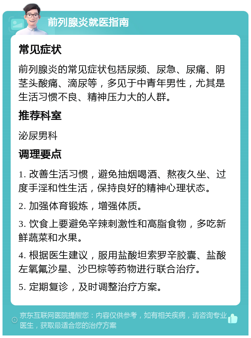 前列腺炎就医指南 常见症状 前列腺炎的常见症状包括尿频、尿急、尿痛、阴茎头酸痛、滴尿等，多见于中青年男性，尤其是生活习惯不良、精神压力大的人群。 推荐科室 泌尿男科 调理要点 1. 改善生活习惯，避免抽烟喝酒、熬夜久坐、过度手淫和性生活，保持良好的精神心理状态。 2. 加强体育锻炼，增强体质。 3. 饮食上要避免辛辣刺激性和高脂食物，多吃新鲜蔬菜和水果。 4. 根据医生建议，服用盐酸坦索罗辛胶囊、盐酸左氧氟沙星、沙巴棕等药物进行联合治疗。 5. 定期复诊，及时调整治疗方案。