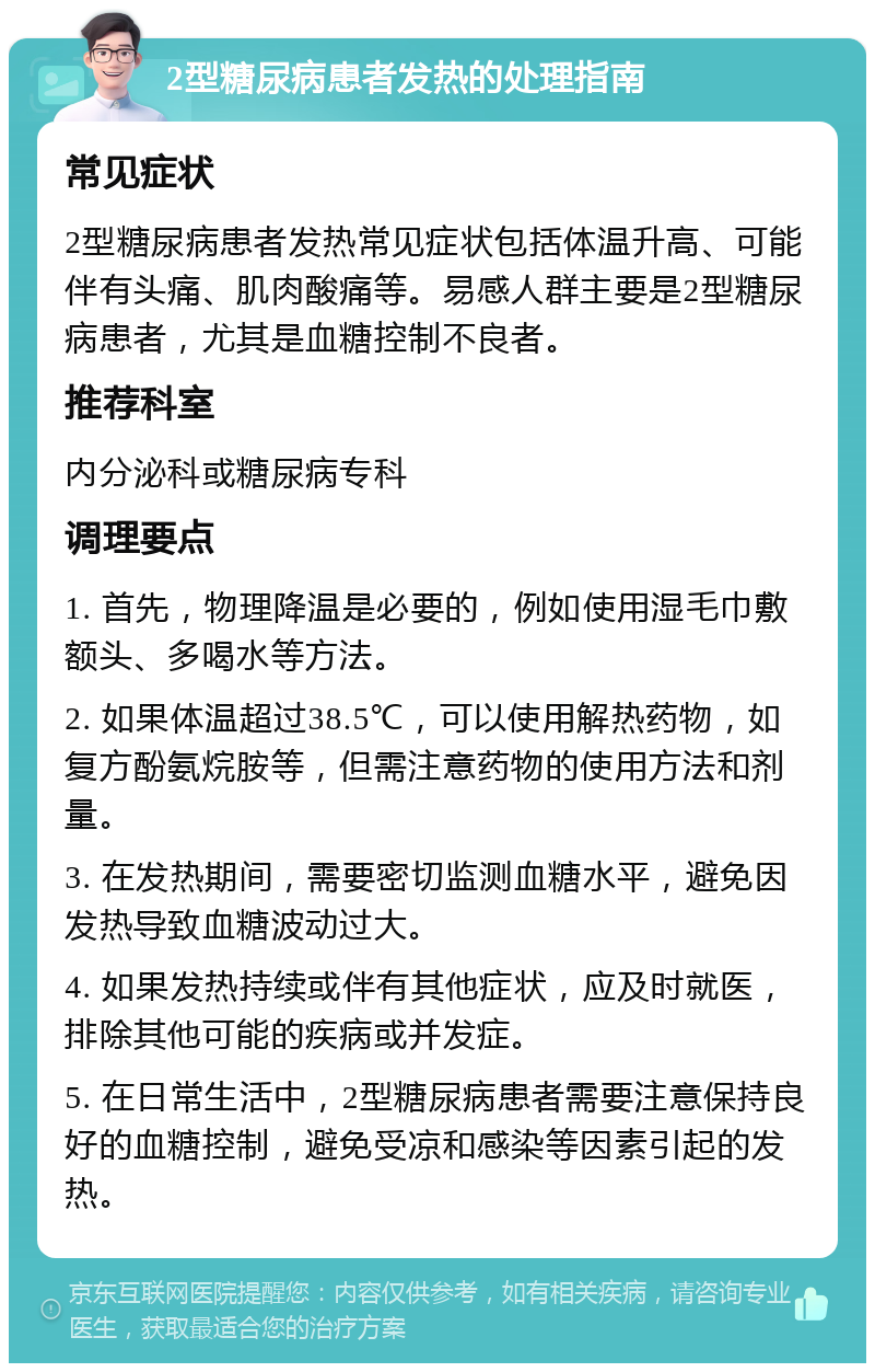 2型糖尿病患者发热的处理指南 常见症状 2型糖尿病患者发热常见症状包括体温升高、可能伴有头痛、肌肉酸痛等。易感人群主要是2型糖尿病患者，尤其是血糖控制不良者。 推荐科室 内分泌科或糖尿病专科 调理要点 1. 首先，物理降温是必要的，例如使用湿毛巾敷额头、多喝水等方法。 2. 如果体温超过38.5℃，可以使用解热药物，如复方酚氨烷胺等，但需注意药物的使用方法和剂量。 3. 在发热期间，需要密切监测血糖水平，避免因发热导致血糖波动过大。 4. 如果发热持续或伴有其他症状，应及时就医，排除其他可能的疾病或并发症。 5. 在日常生活中，2型糖尿病患者需要注意保持良好的血糖控制，避免受凉和感染等因素引起的发热。