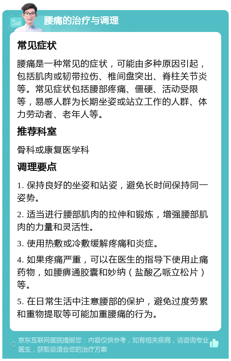 腰痛的治疗与调理 常见症状 腰痛是一种常见的症状，可能由多种原因引起，包括肌肉或韧带拉伤、椎间盘突出、脊柱关节炎等。常见症状包括腰部疼痛、僵硬、活动受限等，易感人群为长期坐姿或站立工作的人群、体力劳动者、老年人等。 推荐科室 骨科或康复医学科 调理要点 1. 保持良好的坐姿和站姿，避免长时间保持同一姿势。 2. 适当进行腰部肌肉的拉伸和锻炼，增强腰部肌肉的力量和灵活性。 3. 使用热敷或冷敷缓解疼痛和炎症。 4. 如果疼痛严重，可以在医生的指导下使用止痛药物，如腰痹通胶囊和妙纳（盐酸乙哌立松片）等。 5. 在日常生活中注意腰部的保护，避免过度劳累和重物提取等可能加重腰痛的行为。