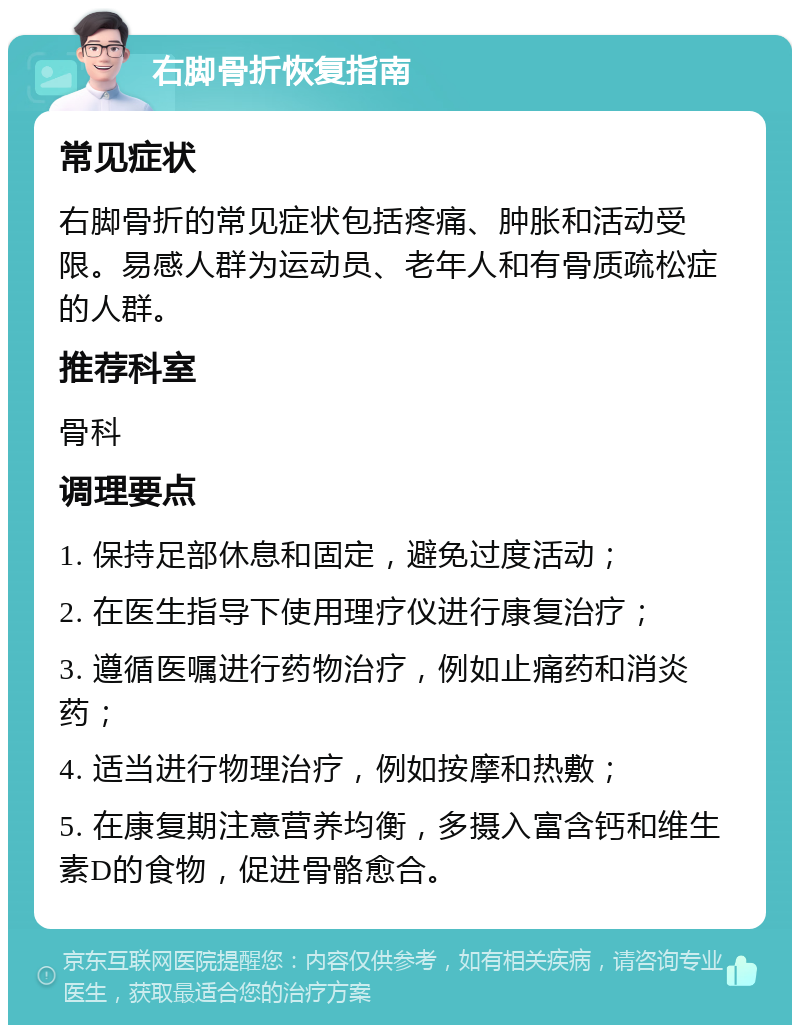 右脚骨折恢复指南 常见症状 右脚骨折的常见症状包括疼痛、肿胀和活动受限。易感人群为运动员、老年人和有骨质疏松症的人群。 推荐科室 骨科 调理要点 1. 保持足部休息和固定，避免过度活动； 2. 在医生指导下使用理疗仪进行康复治疗； 3. 遵循医嘱进行药物治疗，例如止痛药和消炎药； 4. 适当进行物理治疗，例如按摩和热敷； 5. 在康复期注意营养均衡，多摄入富含钙和维生素D的食物，促进骨骼愈合。