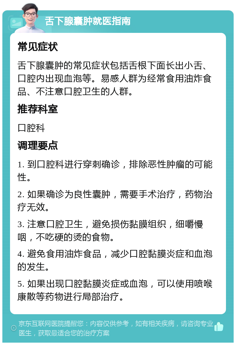 舌下腺囊肿就医指南 常见症状 舌下腺囊肿的常见症状包括舌根下面长出小舌、口腔内出现血泡等。易感人群为经常食用油炸食品、不注意口腔卫生的人群。 推荐科室 口腔科 调理要点 1. 到口腔科进行穿刺确诊，排除恶性肿瘤的可能性。 2. 如果确诊为良性囊肿，需要手术治疗，药物治疗无效。 3. 注意口腔卫生，避免损伤黏膜组织，细嚼慢咽，不吃硬的烫的食物。 4. 避免食用油炸食品，减少口腔黏膜炎症和血泡的发生。 5. 如果出现口腔黏膜炎症或血泡，可以使用喷喉康散等药物进行局部治疗。