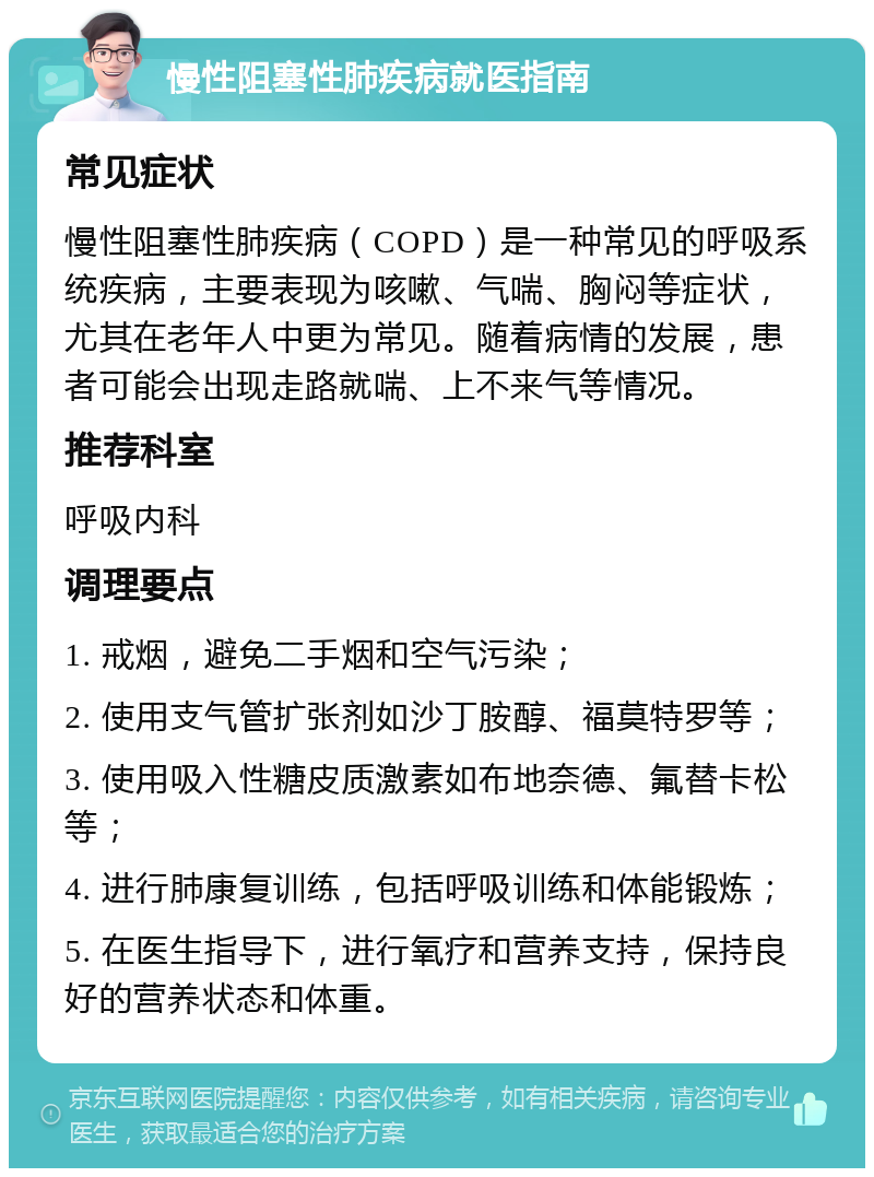 慢性阻塞性肺疾病就医指南 常见症状 慢性阻塞性肺疾病（COPD）是一种常见的呼吸系统疾病，主要表现为咳嗽、气喘、胸闷等症状，尤其在老年人中更为常见。随着病情的发展，患者可能会出现走路就喘、上不来气等情况。 推荐科室 呼吸内科 调理要点 1. 戒烟，避免二手烟和空气污染； 2. 使用支气管扩张剂如沙丁胺醇、福莫特罗等； 3. 使用吸入性糖皮质激素如布地奈德、氟替卡松等； 4. 进行肺康复训练，包括呼吸训练和体能锻炼； 5. 在医生指导下，进行氧疗和营养支持，保持良好的营养状态和体重。