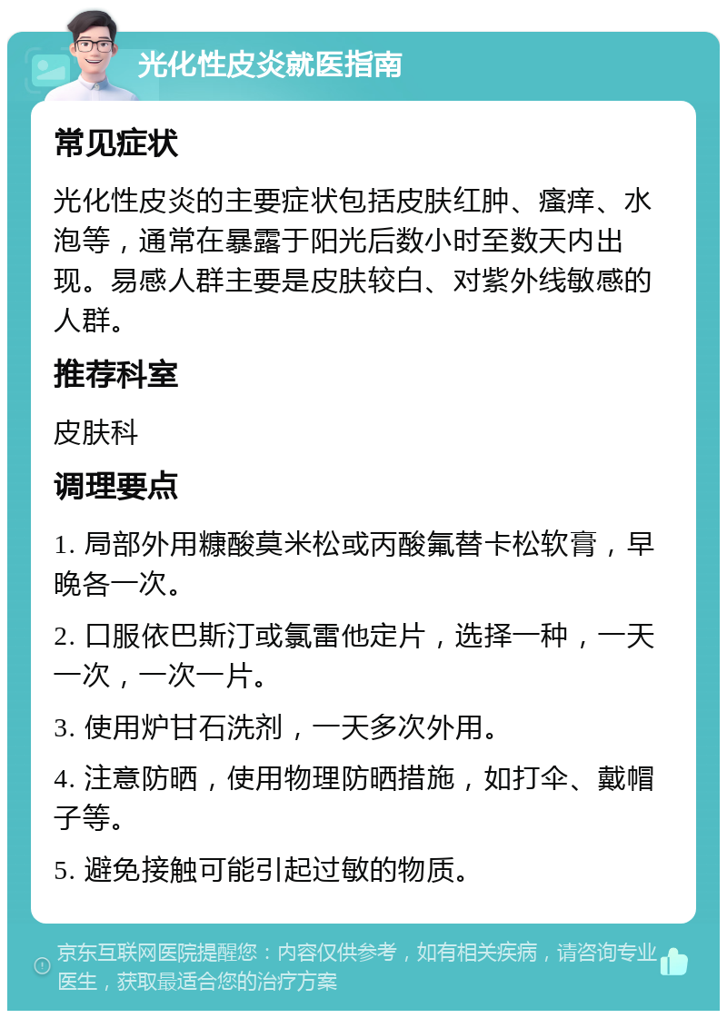 光化性皮炎就医指南 常见症状 光化性皮炎的主要症状包括皮肤红肿、瘙痒、水泡等，通常在暴露于阳光后数小时至数天内出现。易感人群主要是皮肤较白、对紫外线敏感的人群。 推荐科室 皮肤科 调理要点 1. 局部外用糠酸莫米松或丙酸氟替卡松软膏，早晚各一次。 2. 口服依巴斯汀或氯雷他定片，选择一种，一天一次，一次一片。 3. 使用炉甘石洗剂，一天多次外用。 4. 注意防晒，使用物理防晒措施，如打伞、戴帽子等。 5. 避免接触可能引起过敏的物质。