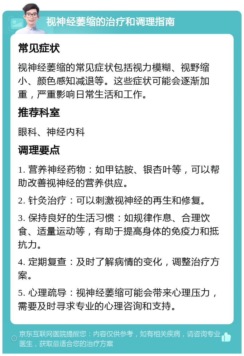 视神经萎缩的治疗和调理指南 常见症状 视神经萎缩的常见症状包括视力模糊、视野缩小、颜色感知减退等。这些症状可能会逐渐加重，严重影响日常生活和工作。 推荐科室 眼科、神经内科 调理要点 1. 营养神经药物：如甲钴胺、银杏叶等，可以帮助改善视神经的营养供应。 2. 针灸治疗：可以刺激视神经的再生和修复。 3. 保持良好的生活习惯：如规律作息、合理饮食、适量运动等，有助于提高身体的免疫力和抵抗力。 4. 定期复查：及时了解病情的变化，调整治疗方案。 5. 心理疏导：视神经萎缩可能会带来心理压力，需要及时寻求专业的心理咨询和支持。