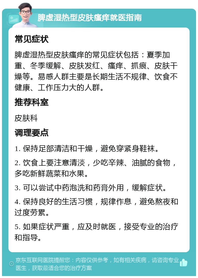 脾虚湿热型皮肤瘙痒就医指南 常见症状 脾虚湿热型皮肤瘙痒的常见症状包括：夏季加重、冬季缓解、皮肤发红、瘙痒、抓痕、皮肤干燥等。易感人群主要是长期生活不规律、饮食不健康、工作压力大的人群。 推荐科室 皮肤科 调理要点 1. 保持足部清洁和干燥，避免穿紧身鞋袜。 2. 饮食上要注意清淡，少吃辛辣、油腻的食物，多吃新鲜蔬菜和水果。 3. 可以尝试中药泡洗和药膏外用，缓解症状。 4. 保持良好的生活习惯，规律作息，避免熬夜和过度劳累。 5. 如果症状严重，应及时就医，接受专业的治疗和指导。