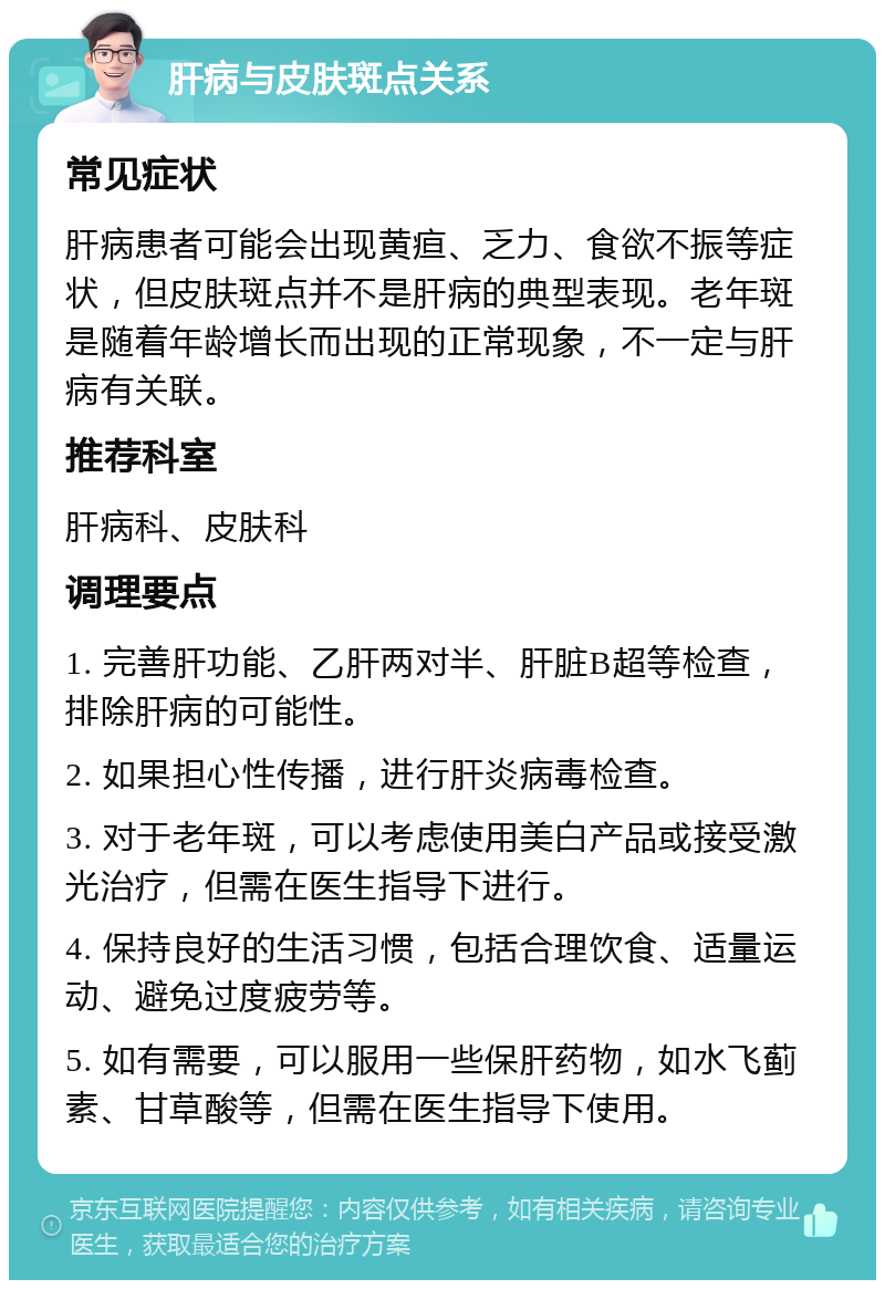 肝病与皮肤斑点关系 常见症状 肝病患者可能会出现黄疸、乏力、食欲不振等症状，但皮肤斑点并不是肝病的典型表现。老年斑是随着年龄增长而出现的正常现象，不一定与肝病有关联。 推荐科室 肝病科、皮肤科 调理要点 1. 完善肝功能、乙肝两对半、肝脏B超等检查，排除肝病的可能性。 2. 如果担心性传播，进行肝炎病毒检查。 3. 对于老年斑，可以考虑使用美白产品或接受激光治疗，但需在医生指导下进行。 4. 保持良好的生活习惯，包括合理饮食、适量运动、避免过度疲劳等。 5. 如有需要，可以服用一些保肝药物，如水飞蓟素、甘草酸等，但需在医生指导下使用。