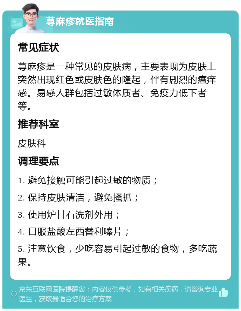 荨麻疹就医指南 常见症状 荨麻疹是一种常见的皮肤病，主要表现为皮肤上突然出现红色或皮肤色的隆起，伴有剧烈的瘙痒感。易感人群包括过敏体质者、免疫力低下者等。 推荐科室 皮肤科 调理要点 1. 避免接触可能引起过敏的物质； 2. 保持皮肤清洁，避免搔抓； 3. 使用炉甘石洗剂外用； 4. 口服盐酸左西替利嗪片； 5. 注意饮食，少吃容易引起过敏的食物，多吃蔬果。