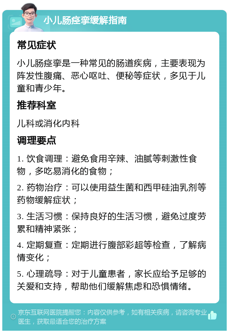 小儿肠痉挛缓解指南 常见症状 小儿肠痉挛是一种常见的肠道疾病，主要表现为阵发性腹痛、恶心呕吐、便秘等症状，多见于儿童和青少年。 推荐科室 儿科或消化内科 调理要点 1. 饮食调理：避免食用辛辣、油腻等刺激性食物，多吃易消化的食物； 2. 药物治疗：可以使用益生菌和西甲硅油乳剂等药物缓解症状； 3. 生活习惯：保持良好的生活习惯，避免过度劳累和精神紧张； 4. 定期复查：定期进行腹部彩超等检查，了解病情变化； 5. 心理疏导：对于儿童患者，家长应给予足够的关爱和支持，帮助他们缓解焦虑和恐惧情绪。