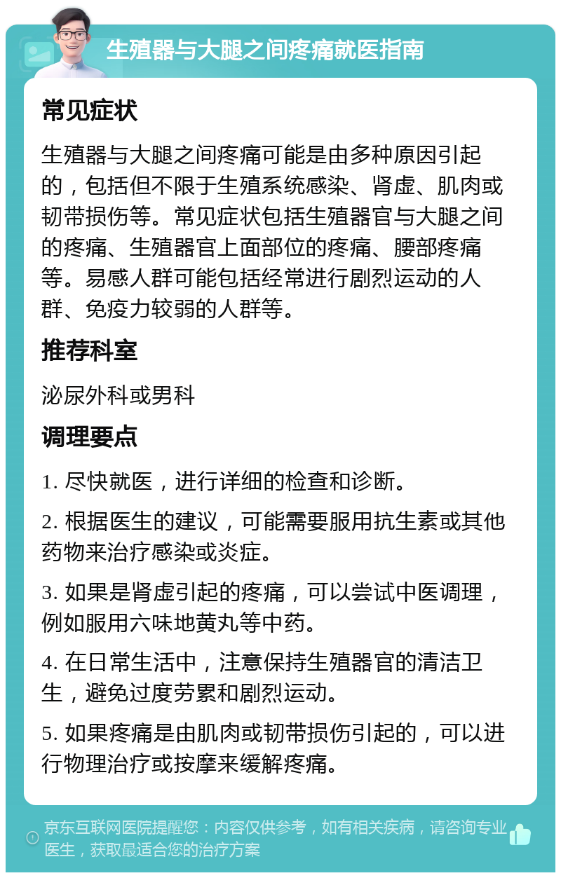 生殖器与大腿之间疼痛就医指南 常见症状 生殖器与大腿之间疼痛可能是由多种原因引起的，包括但不限于生殖系统感染、肾虚、肌肉或韧带损伤等。常见症状包括生殖器官与大腿之间的疼痛、生殖器官上面部位的疼痛、腰部疼痛等。易感人群可能包括经常进行剧烈运动的人群、免疫力较弱的人群等。 推荐科室 泌尿外科或男科 调理要点 1. 尽快就医，进行详细的检查和诊断。 2. 根据医生的建议，可能需要服用抗生素或其他药物来治疗感染或炎症。 3. 如果是肾虚引起的疼痛，可以尝试中医调理，例如服用六味地黄丸等中药。 4. 在日常生活中，注意保持生殖器官的清洁卫生，避免过度劳累和剧烈运动。 5. 如果疼痛是由肌肉或韧带损伤引起的，可以进行物理治疗或按摩来缓解疼痛。