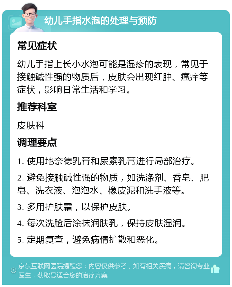 幼儿手指水泡的处理与预防 常见症状 幼儿手指上长小水泡可能是湿疹的表现，常见于接触碱性强的物质后，皮肤会出现红肿、瘙痒等症状，影响日常生活和学习。 推荐科室 皮肤科 调理要点 1. 使用地奈德乳膏和尿素乳膏进行局部治疗。 2. 避免接触碱性强的物质，如洗涤剂、香皂、肥皂、洗衣液、泡泡水、橡皮泥和洗手液等。 3. 多用护肤霜，以保护皮肤。 4. 每次洗脸后涂抹润肤乳，保持皮肤湿润。 5. 定期复查，避免病情扩散和恶化。