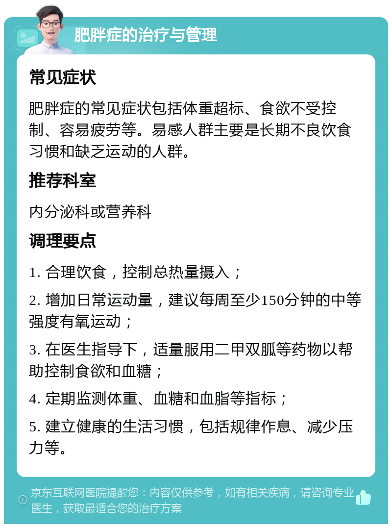 肥胖症的治疗与管理 常见症状 肥胖症的常见症状包括体重超标、食欲不受控制、容易疲劳等。易感人群主要是长期不良饮食习惯和缺乏运动的人群。 推荐科室 内分泌科或营养科 调理要点 1. 合理饮食，控制总热量摄入； 2. 增加日常运动量，建议每周至少150分钟的中等强度有氧运动； 3. 在医生指导下，适量服用二甲双胍等药物以帮助控制食欲和血糖； 4. 定期监测体重、血糖和血脂等指标； 5. 建立健康的生活习惯，包括规律作息、减少压力等。