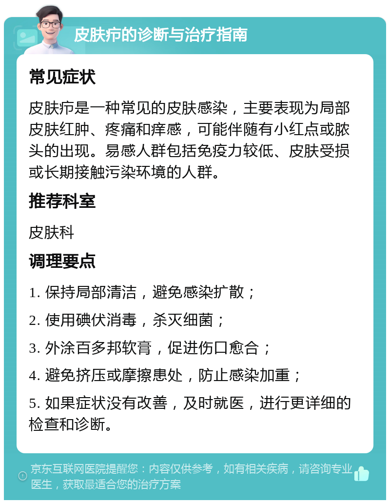 皮肤疖的诊断与治疗指南 常见症状 皮肤疖是一种常见的皮肤感染，主要表现为局部皮肤红肿、疼痛和痒感，可能伴随有小红点或脓头的出现。易感人群包括免疫力较低、皮肤受损或长期接触污染环境的人群。 推荐科室 皮肤科 调理要点 1. 保持局部清洁，避免感染扩散； 2. 使用碘伏消毒，杀灭细菌； 3. 外涂百多邦软膏，促进伤口愈合； 4. 避免挤压或摩擦患处，防止感染加重； 5. 如果症状没有改善，及时就医，进行更详细的检查和诊断。