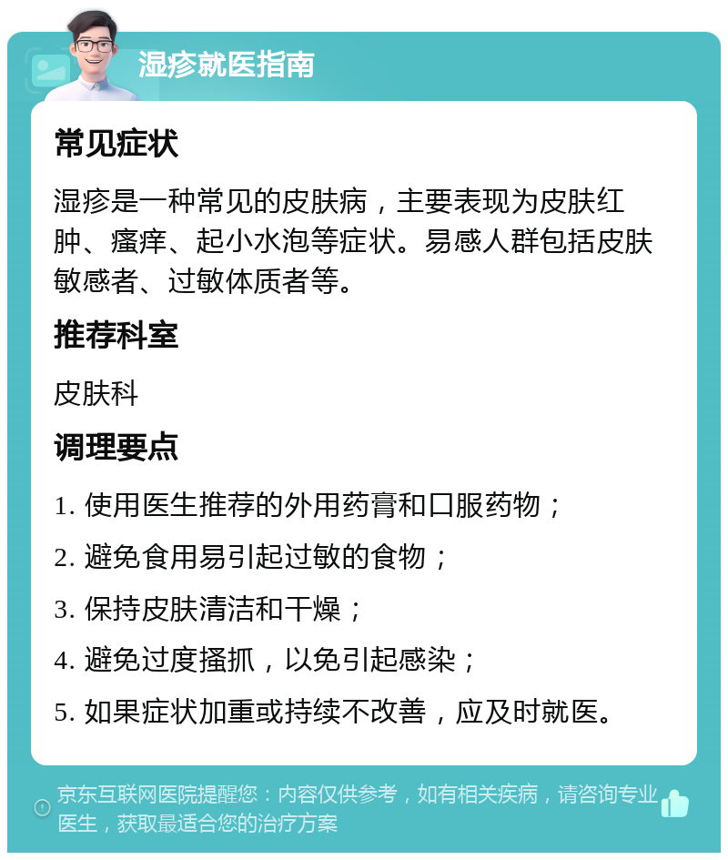 湿疹就医指南 常见症状 湿疹是一种常见的皮肤病，主要表现为皮肤红肿、瘙痒、起小水泡等症状。易感人群包括皮肤敏感者、过敏体质者等。 推荐科室 皮肤科 调理要点 1. 使用医生推荐的外用药膏和口服药物； 2. 避免食用易引起过敏的食物； 3. 保持皮肤清洁和干燥； 4. 避免过度搔抓，以免引起感染； 5. 如果症状加重或持续不改善，应及时就医。