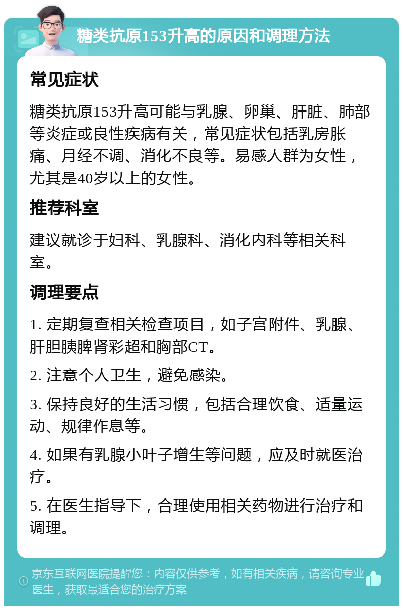 糖类抗原153升高的原因和调理方法 常见症状 糖类抗原153升高可能与乳腺、卵巢、肝脏、肺部等炎症或良性疾病有关，常见症状包括乳房胀痛、月经不调、消化不良等。易感人群为女性，尤其是40岁以上的女性。 推荐科室 建议就诊于妇科、乳腺科、消化内科等相关科室。 调理要点 1. 定期复查相关检查项目，如子宫附件、乳腺、肝胆胰脾肾彩超和胸部CT。 2. 注意个人卫生，避免感染。 3. 保持良好的生活习惯，包括合理饮食、适量运动、规律作息等。 4. 如果有乳腺小叶子增生等问题，应及时就医治疗。 5. 在医生指导下，合理使用相关药物进行治疗和调理。