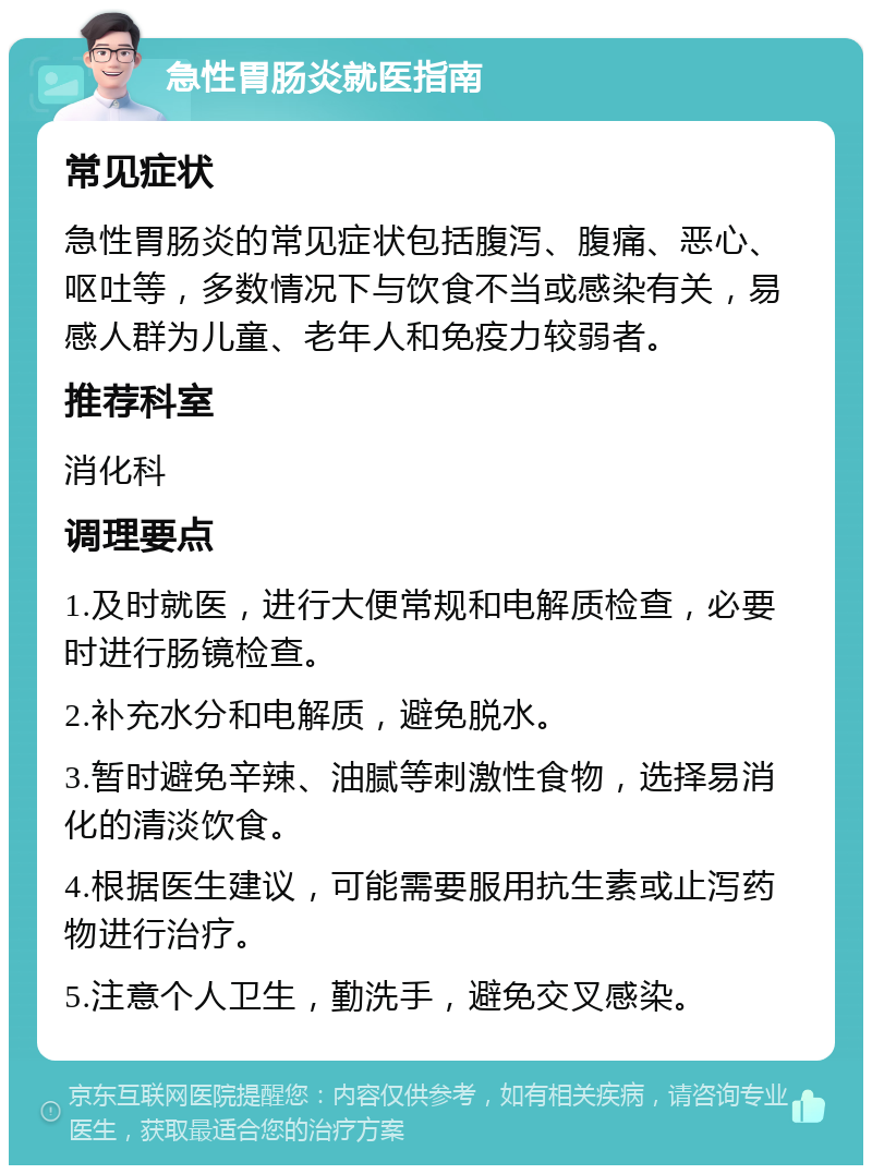 急性胃肠炎就医指南 常见症状 急性胃肠炎的常见症状包括腹泻、腹痛、恶心、呕吐等，多数情况下与饮食不当或感染有关，易感人群为儿童、老年人和免疫力较弱者。 推荐科室 消化科 调理要点 1.及时就医，进行大便常规和电解质检查，必要时进行肠镜检查。 2.补充水分和电解质，避免脱水。 3.暂时避免辛辣、油腻等刺激性食物，选择易消化的清淡饮食。 4.根据医生建议，可能需要服用抗生素或止泻药物进行治疗。 5.注意个人卫生，勤洗手，避免交叉感染。