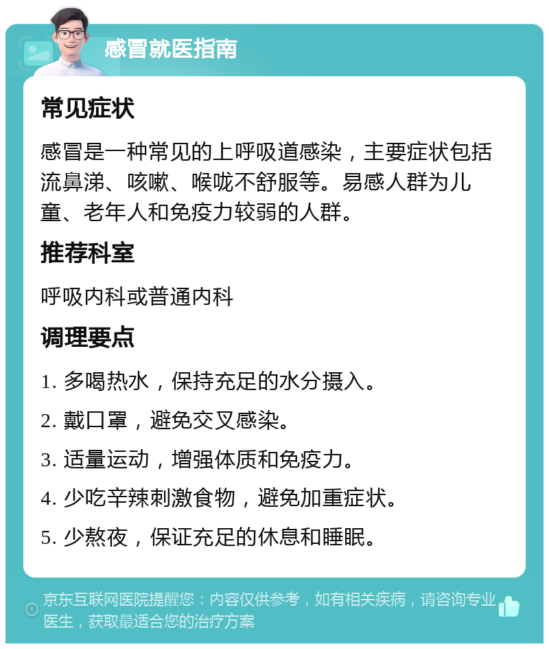 感冒就医指南 常见症状 感冒是一种常见的上呼吸道感染，主要症状包括流鼻涕、咳嗽、喉咙不舒服等。易感人群为儿童、老年人和免疫力较弱的人群。 推荐科室 呼吸内科或普通内科 调理要点 1. 多喝热水，保持充足的水分摄入。 2. 戴口罩，避免交叉感染。 3. 适量运动，增强体质和免疫力。 4. 少吃辛辣刺激食物，避免加重症状。 5. 少熬夜，保证充足的休息和睡眠。