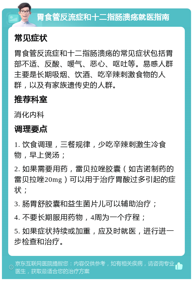 胃食管反流症和十二指肠溃疡就医指南 常见症状 胃食管反流症和十二指肠溃疡的常见症状包括胃部不适、反酸、嗳气、恶心、呕吐等。易感人群主要是长期吸烟、饮酒、吃辛辣刺激食物的人群，以及有家族遗传史的人群。 推荐科室 消化内科 调理要点 1. 饮食调理，三餐规律，少吃辛辣刺激生冷食物，早上煲汤； 2. 如果需要用药，雷贝拉唑胶囊（如吉诺制药的雷贝拉唑20mg）可以用于治疗胃酸过多引起的症状； 3. 肠胃舒胶囊和益生菌片儿可以辅助治疗； 4. 不要长期服用药物，4周为一个疗程； 5. 如果症状持续或加重，应及时就医，进行进一步检查和治疗。