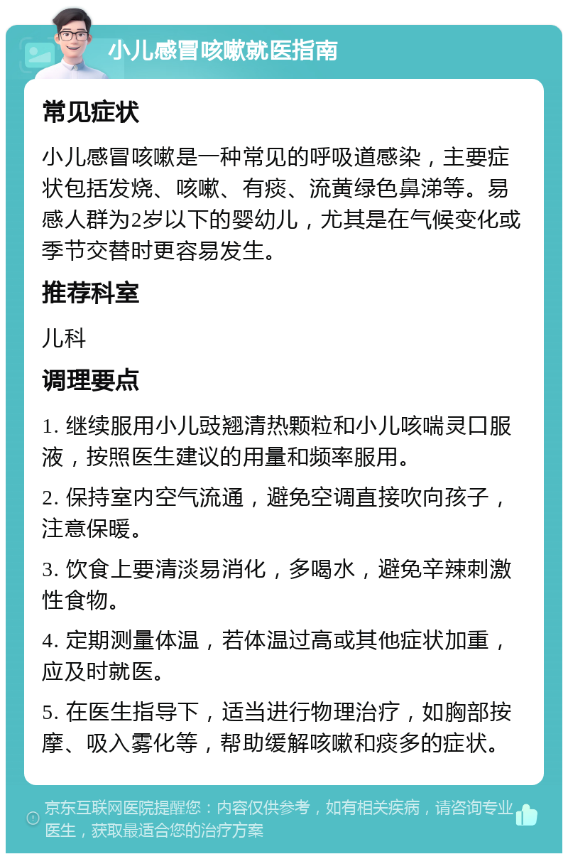 小儿感冒咳嗽就医指南 常见症状 小儿感冒咳嗽是一种常见的呼吸道感染，主要症状包括发烧、咳嗽、有痰、流黄绿色鼻涕等。易感人群为2岁以下的婴幼儿，尤其是在气候变化或季节交替时更容易发生。 推荐科室 儿科 调理要点 1. 继续服用小儿豉翘清热颗粒和小儿咳喘灵口服液，按照医生建议的用量和频率服用。 2. 保持室内空气流通，避免空调直接吹向孩子，注意保暖。 3. 饮食上要清淡易消化，多喝水，避免辛辣刺激性食物。 4. 定期测量体温，若体温过高或其他症状加重，应及时就医。 5. 在医生指导下，适当进行物理治疗，如胸部按摩、吸入雾化等，帮助缓解咳嗽和痰多的症状。