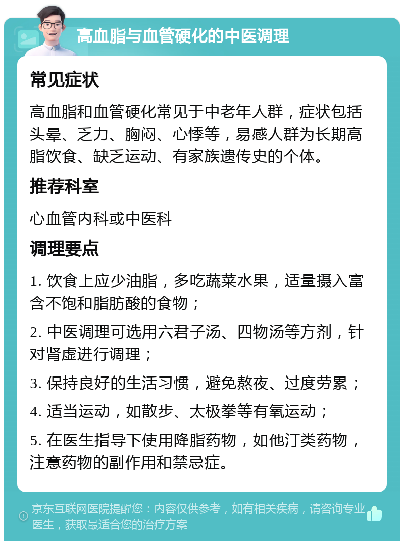 高血脂与血管硬化的中医调理 常见症状 高血脂和血管硬化常见于中老年人群，症状包括头晕、乏力、胸闷、心悸等，易感人群为长期高脂饮食、缺乏运动、有家族遗传史的个体。 推荐科室 心血管内科或中医科 调理要点 1. 饮食上应少油脂，多吃蔬菜水果，适量摄入富含不饱和脂肪酸的食物； 2. 中医调理可选用六君子汤、四物汤等方剂，针对肾虚进行调理； 3. 保持良好的生活习惯，避免熬夜、过度劳累； 4. 适当运动，如散步、太极拳等有氧运动； 5. 在医生指导下使用降脂药物，如他汀类药物，注意药物的副作用和禁忌症。