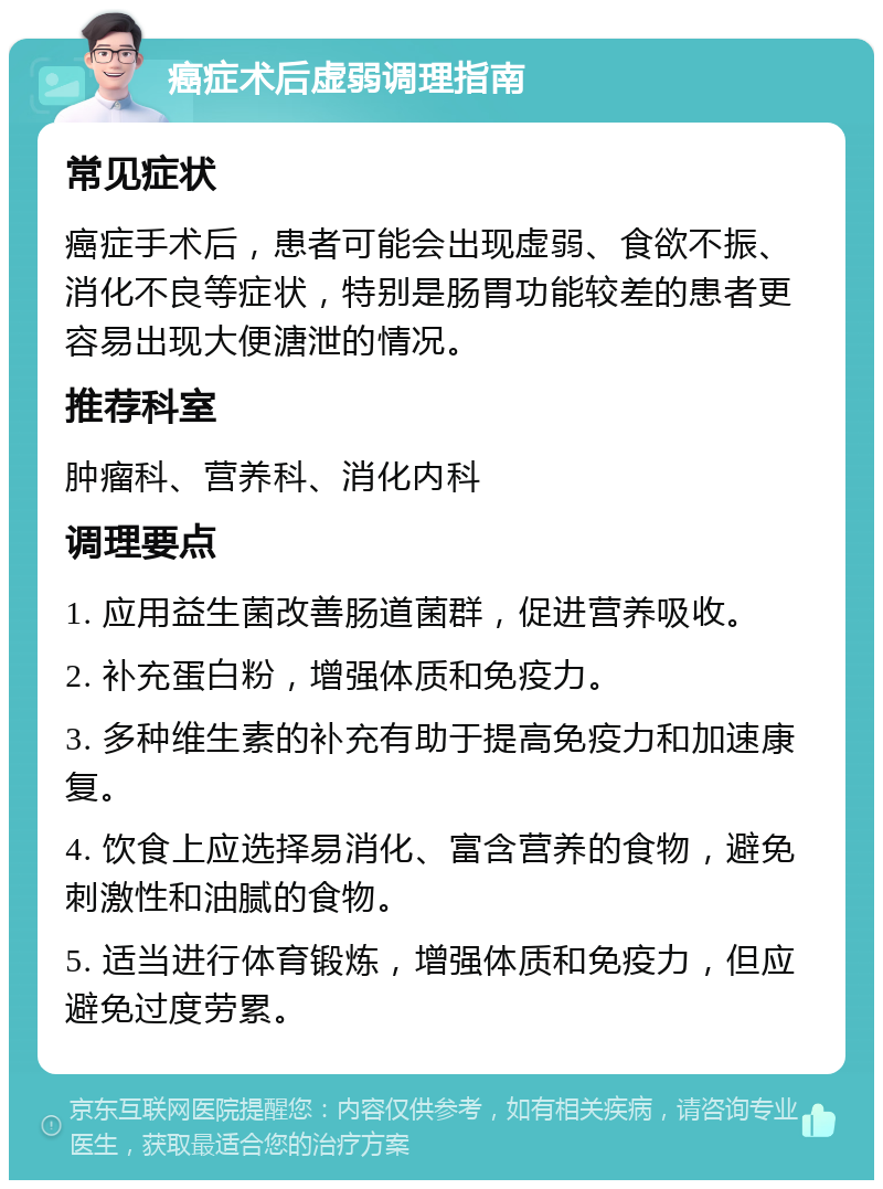 癌症术后虚弱调理指南 常见症状 癌症手术后，患者可能会出现虚弱、食欲不振、消化不良等症状，特别是肠胃功能较差的患者更容易出现大便溏泄的情况。 推荐科室 肿瘤科、营养科、消化内科 调理要点 1. 应用益生菌改善肠道菌群，促进营养吸收。 2. 补充蛋白粉，增强体质和免疫力。 3. 多种维生素的补充有助于提高免疫力和加速康复。 4. 饮食上应选择易消化、富含营养的食物，避免刺激性和油腻的食物。 5. 适当进行体育锻炼，增强体质和免疫力，但应避免过度劳累。