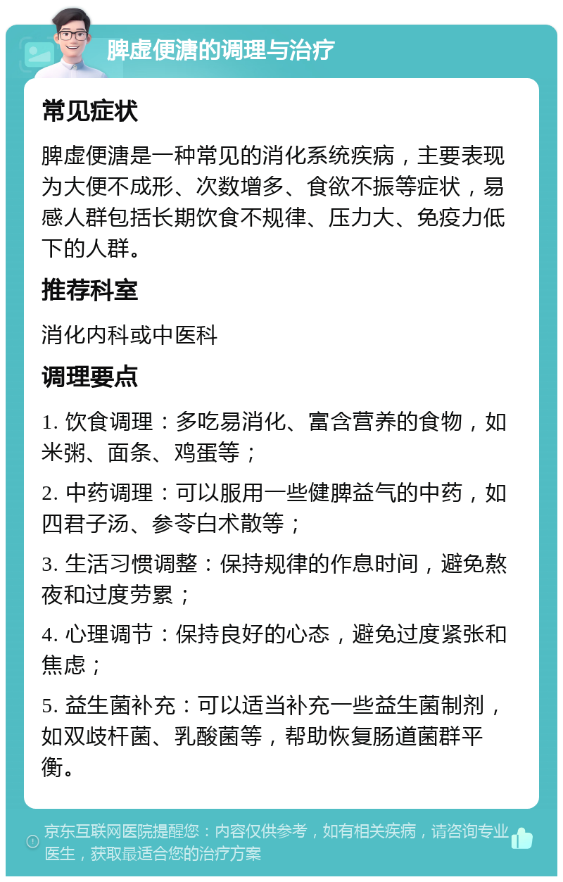 脾虚便溏的调理与治疗 常见症状 脾虚便溏是一种常见的消化系统疾病，主要表现为大便不成形、次数增多、食欲不振等症状，易感人群包括长期饮食不规律、压力大、免疫力低下的人群。 推荐科室 消化内科或中医科 调理要点 1. 饮食调理：多吃易消化、富含营养的食物，如米粥、面条、鸡蛋等； 2. 中药调理：可以服用一些健脾益气的中药，如四君子汤、参苓白术散等； 3. 生活习惯调整：保持规律的作息时间，避免熬夜和过度劳累； 4. 心理调节：保持良好的心态，避免过度紧张和焦虑； 5. 益生菌补充：可以适当补充一些益生菌制剂，如双歧杆菌、乳酸菌等，帮助恢复肠道菌群平衡。