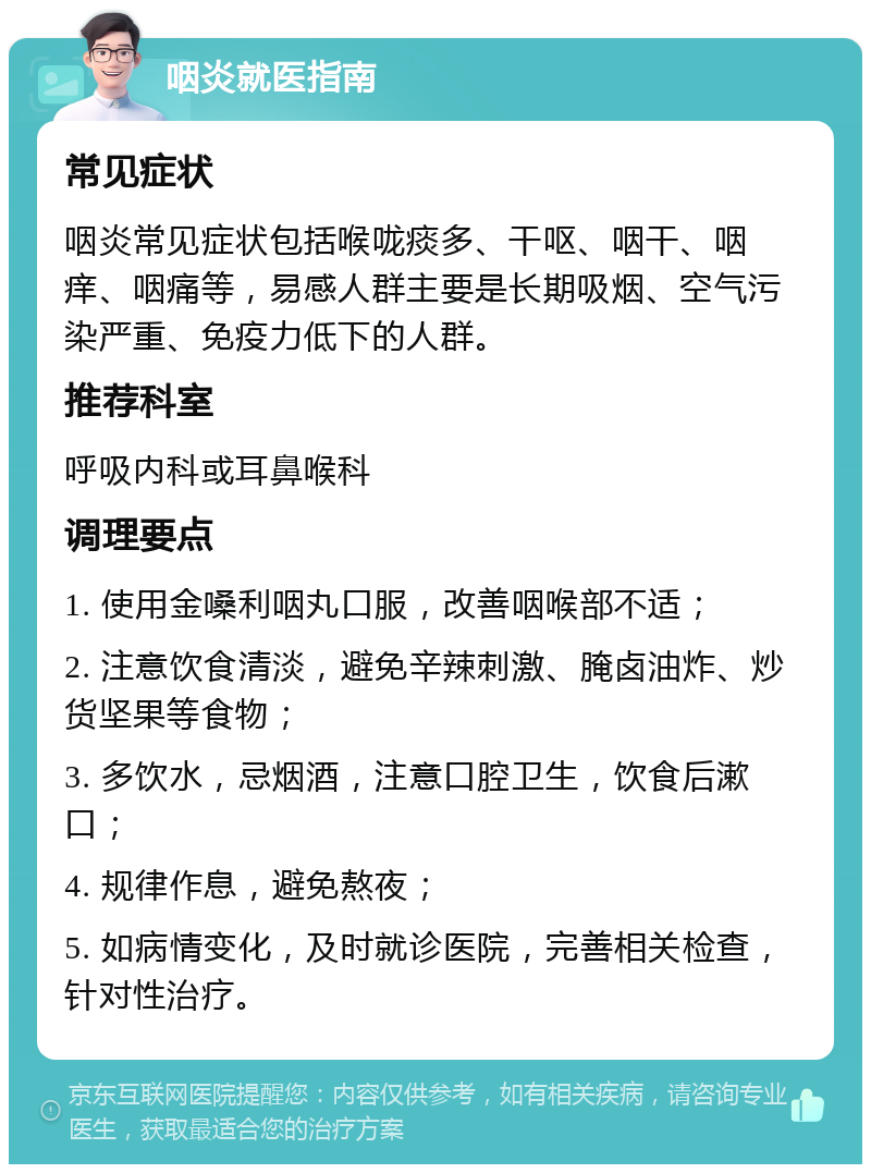 咽炎就医指南 常见症状 咽炎常见症状包括喉咙痰多、干呕、咽干、咽痒、咽痛等，易感人群主要是长期吸烟、空气污染严重、免疫力低下的人群。 推荐科室 呼吸内科或耳鼻喉科 调理要点 1. 使用金嗓利咽丸口服，改善咽喉部不适； 2. 注意饮食清淡，避免辛辣刺激、腌卤油炸、炒货坚果等食物； 3. 多饮水，忌烟酒，注意口腔卫生，饮食后漱口； 4. 规律作息，避免熬夜； 5. 如病情变化，及时就诊医院，完善相关检查，针对性治疗。